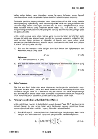 “HakCiptaBadanStandardisasiNasional,Copystandarinidibuatuntukpenayangandiwww.bsn.go.iddantidakuntukdikomersialkan”
SNI 1729:2015
© BSN 2015 70 dari 242
badan setiap beban yang digunakan secara langsung terhadap sayap, kecuali
ketentuan dibuat untuk menyalurkan beban tersebut melalui tumpuan langsung.
Pelat-pelat penutup panjang-sebagian harus diperpanjang di luar titik potong teoretis
dan bagian yang diperpanjang harus disambungkan ke balok atau gelagar melalui baut
kekuatan-tinggi dalam sambungan kritis-slip atau las sudut. Pengikatan harus cukup,
pada kekuatan berlaku yang diberikan dalam Pasal J2.2, J3.8 atau B3.11 untuk
mengembangkan kekuatan lentur bagian pelat penutup dalam balok atau gelagar pada
titik potong teoretis.
Untuk pelat penutup yang dilas, las-las yang menyambungkan penghentian pelat
penutup ke balok atau gelagar harus memiliki las menerus sepanjang kedua tepi dari
pelat penutup dalam panjang a’, dijelaskan di bawah, dan harus cukup untuk
mengembangkan kekuatan yang tersedia bagian pelat penutup dari balok atau gelagar
di jarak a’ dari ujung pelat penutup.
(a) Bila ada las menerus sama dengan atau lebih besar dari tiga-perempat dari
ketebalan pelat di ujung pelat
wa 
'
(F13-5)
keterangan
w = lebar pelat penutup, in. (mm)
(b) Bila ada las menerus lebih kecil dari tiga-perempat dari ketebalan pelat di ujung
pelat
wa
1 , 5'
 (F13-6)
(c) Bila tidak ada las di ujung pelat
wa
2'

4. Balok Tersusun
Bila dua atau lebih balok atau kanal digunakan sisi-dengan-sisi membentuk suatu
komponen struktur lentur, balok atau kanal tersebut harus disambungkan satu sama
lain sesuai dengan Pasal E6.2. Bila beban terpusat ditahan satu balok dengan lainnya
atau didistribusikan antara balok-balok, diafragma yang memiliki kekakuan yang cukup
untuk mendistribusikan beban harus di las atau di baut antara balok-balok.
5. Panjang Tanpa Berbreis untuk Redistribusi Momen
Untuk redistribusi momen di balok-balok sesuai dengan Pasal B3.7, panjang tanpa
berbreis lateral, Lb, dari sayap tekan yang berdekatan dengan redistribusi lokasi
momen ujung tidak boleh melebihi Lm yang ditentukan sebagai berikut.
(a) Untuk balok profil I simetris ganda dan simetris tunggal dengan sayap tekan sama
dengan atau lebih besar dari sayap tarik yang dibebani pada bidang badan:
y
y
m r
F
E
M
M
L 




















2
10 , 0 7 60 , 1 2
(F13-8)
 