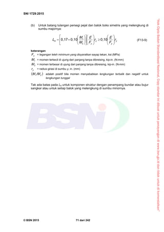 “HakCiptaBadanStandardisasiNasional,Copystandarinidibuatuntukpenayangandiwww.bsn.go.iddantidakuntukdikomersialkan”
SNI 1729:2015
© BSN 2015 71 dari 242
(b) Untuk batang tulangan persegi pejal dan balok boks simetris yang melengkung di
sumbu majornya:
y
y
y
y
m r
F
E
r
F
E
M
M
L 





























0 , 1 00 , 1 00 , 1 7
2
1
(F13-9)
keterangan
yF = tegangan leleh minimum yang disyaratkan sayap tekan, ksi (MPa)
1
M = momen terkecil di ujung dari panjang tanpa dibreising, kip-in. (N-mm)
2
M = momen terbesar di ujung dari panjang tanpa dibreising, kip-in. (N-mm)
yr = radius girasi di sumbu y, in. (mm)
 21
/ MM adalah positif bila momen menyebabkan lengkungan terbalik dan negatif untuk
lengkungan tunggal
Tak ada batas pada Lb untuk komponen struktur dengan penampang bundar atau bujur
sangkar atau untuk setiap balok yang melengkung di sumbu minornya.
 