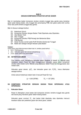 “HakCiptaBadanStandardisasiNasional,Copystandarinidibuatuntukpenayangandiwww.bsn.go.iddantidakuntukdikomersialkan”
SNI 1729:2015
© BSN 2015 72 dari 242
BAB G
DESAIN KOMPONEN STRUKTUR UNTUK GESER
Bab ini membahas badan komponen struktur simetris tunggal atau ganda yang menahan
geser pada bidang badan, siku tunggal dan penampang PSB, dan geser pada arah sumbu
minor dari profil simetris tunggal atau ganda.
Bab ini disusun sebagai berikut:
G1. Ketentuan Umum
G2. Komponen Struktur dengan Badan Tidak Diperkaku atau Diperkaku
G3. Aksi Medan Tarik
G4. Siku Tunggal
G5. Komponen Struktur PSB Persegi dan Berbentuk Boks
G6. PSB Bundar
G7. Geser Sumbu Lemah pada Profil Simetris Ganda dan Tunggal
G8. Balok dan Gelagar dengan Bukaan pada Badan
Catatan:
Untuk kasus yang tidak termasuk dalam bab ini, berlaku pasal berikut:
 H3.3 Profil asimetris
 J4.2 Kekuatan geser dari elemen penyambung
 J10.6 Geser pada zona panel badan
G1. KETENTUAN UMUM
Dua metode untuk menghitung kekuatan geser disajikan di bawah ini. Metode yang
dijelaskan dalam Pasal G2 tidak menggunakan kekuatan pasca tekuk komponen
struktur (aksi medan tarik). Metode yang dijelaskan dalam Pasal G3 menggunakan aksi
medan tarik.
Kekuatan geser desain, nv V , dan kekuatan geser izin, vnV 
/
, harus ditentukan
sebagai berikut:
Untuk seluruh ketentuan dalam bab ini kecuali Pasal G2.1(a):
v
 = 0,90 (DFBK) v
 = 1,67 (DKI)
G2. KOMPONEN STRUKTUR DENGAN BADAN TIDAK DIPERKAKU ATAU
DIPERKAKU
1. Kekuatan Geser
Pasal ini diterapkan untuk badan dari komponen struktur simetris tunggal atau ganda
dan kanal yang menahan geser dalam bidang badan.
Kekuatan geser nominal, nV , dari badan tidak diperkaku atau diperkaku menurut
keadaan batas dari pelelehan geser dan tekuk geser, adalah
 