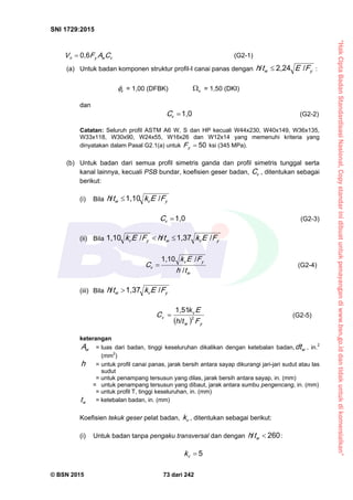 “HakCiptaBadanStandardisasiNasional,Copystandarinidibuatuntukpenayangandiwww.bsn.go.iddantidakuntukdikomersialkan”
SNI 1729:2015
© BSN 2015 73 dari 242
vwyn CAFV
0 , 6
 (G2-1)
(a) Untuk badan komponen struktur profil-I canai panas dengan yw FEth
/2 , 2 4/
 :
v
 = 1,00 (DFBK) v
 = 1,50 (DKI)
dan 1 , 0
vC (G2-2)
Catatan: Seluruh profil ASTM A6 W, S dan HP kecuali W44x230, W40x149, W36x135,
W33x118, W30x90, W24x55, W16x26 dan W12x14 yang memenuhi kriteria yang
dinyatakan dalam Pasal G2.1(a) untuk
5 0
yF ksi (345 MPa).
(b) Untuk badan dari semua profil simetris ganda dan profil simetris tunggal serta
kanal lainnya, kecuali PSB bundar, koefisien geser badan, vC , ditentukan sebagai
berikut:
(i) Bila yvw FEkth
/1 , 1 0/

1 , 0
vC (G2-3)
(ii) Bila yvwyv FEkthFEk
/1 , 3 7//1 , 1 0

w
yv
v
th
FEk
C /
/1 , 1 0
 (G2-4)
(iii) Bila yvw FEkth
/1 , 3 7/

  y
v
F
E
C 2
w
v
th
k
/
1,51
 (G2-5)
keterangan
wA = luas dari badan, tinggi keseluruhan dikalikan dengan ketebalan badan, wdt , in.2
(mm2
)
h = untuk profil canai panas, jarak bersih antara sayap dikurangi jari-jari sudut atau las
sudut
= untuk penampang tersusun yang dilas, jarak bersih antara sayap, in. (mm)
= untuk penampang tersusun yang dibaut, jarak antara sumbu pengencang, in. (mm)
= untuk profil T, tinggi keseluruhan, in. (mm)
wt = ketebalan badan, in. (mm)
Koefisien tekuk geser pelat badan, vk , ditentukan sebagai berikut:
(i) Untuk badan tanpa pengaku transversal dan dengan
2 6 0/
wth :
5
vk
 