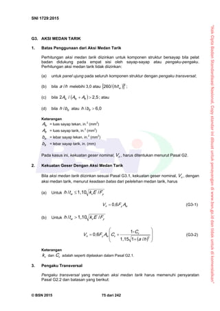 “HakCiptaBadanStandardisasiNasional,Copystandarinidibuatuntukpenayangandiwww.bsn.go.iddantidakuntukdikomersialkan”
SNI 1729:2015
© BSN 2015 75 dari 242
G3. AKSI MEDAN TARIK
1. Batas Penggunaan dari Aksi Medan Tarik
Perhitungan aksi medan tarik diizinkan untuk komponen struktur bersayap bila pelat
badan didukung pada empat sisi oleh sayap-sayap atau pengaku-pengaku.
Perhitungan aksi medan tarik tidak diizinkan:
(a) untuk panel ujung pada seluruh komponen struktur dengan pengaku transversal;
(b) bila ha
/
melebihi 3,0 atau   
22 6 0 /
wh/t ;
(c) bila  
2 , 5/2
 ftfcw AAA ; atau
(d) bila fcbh
/
atau
6 , 0/
ftbh
Keterangan
fcA = luas sayap tekan, in.2
(mm2
)
ftA = luas sayap tarik, in.2
(mm2
)
fcb = lebar sayap tekan, in.2
(mm2
)
ftb = lebar sayap tarik, in. (mm)
Pada kasus ini, kekuatan geser nominal, nV , harus ditentukan menurut Pasal G2.
2. Kekuatan Geser Dengan Aksi Medan Tarik
Bila aksi medan tarik diizinkan sesuai Pasal G3.1, kekuatan geser nominal, nV , dengan
aksi medan tarik, menurut keadaan batas dari pelelehan medan tarik, harus
(a) Untuk yvw FEkth
/1 , 1 0/

wyn AFV
0 , 6
 (G3-1)
(b) Untuk yvw FEkth
/1 , 1 0/

  








 2/11 , 1 5
-1
0 , 6
ha
C
CAFV v
vwyn (G3-2)
Keterangan
vk dan vC adalah seperti dijelaskan dalam Pasal G2.1.
3. Pengaku Transversal
Pengaku transversal yang menahan aksi medan tarik harus memenuhi persyaratan
Pasal G2.2 dan batasan yang berikut:
 