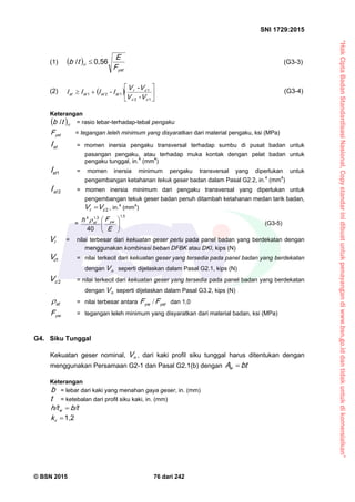 “HakCiptaBadanStandardisasiNasional,Copystandarinidibuatuntukpenayangandiwww.bsn.go.iddantidakuntukdikomersialkan”
SNI 1729:2015
© BSN 2015 76 dari 242
(1)  
ystF
E
tb
0 , 5 6/
st (G3-3)
(2)   






12
1
121
cc
cr
stststst
V-V
V-V
I-III (G3-4)
Keterangan
 sttb
/
= rasio lebar-terhadap-tebal pengaku
ystF = tegangan leleh minimum yang disyaratkan dari material pengaku, ksi (MPa)
stI = momen inersia pengaku transversal terhadap sumbu di pusat badan untuk
pasangan pengaku, atau terhadap muka kontak dengan pelat badan untuk
pengaku tunggal, in.4
(mm4
)
1
stI = momen inersia minimum pengaku transversal yang diperlukan untuk
pengembangan ketahanan tekuk geser badan dalam Pasal G2.2, in.4
(mm4
)
2
stI = momen inersia minimum dari pengaku transversal yang diperlukan untuk
pengembangan tekuk geser badan penuh ditambah ketahanan medan tarik badan,
2
cr VV  , in.4
(mm4
)
=
1 , 51 , 34
4 0 





E
Fh y wst
 (G3-5)
rV = nilai terbesar dari kekuatan geser perlu pada panel badan yang berdekatan dengan
menggunakan kombinasi beban DFBK atau DKI, kips (N)
1
cV = nilai terkecil dari kekuatan geser yang tersedia pada panel badan yang berdekatan
dengan nV seperti dijelaskan dalam Pasal G2.1, kips (N)
2
cV = nilai terkecil dari kekuatan geser yang tersedia pada panel badan yang berdekatan
dengan nV seperti dijelaskan dalam Pasal G3.2, kips (N)
st
 = nilai terbesar antara ysty w FF / dan 1,0
y wF = tegangan leleh minimum yang disyaratkan dari material badan, ksi (MPa)
G4. Siku Tunggal
Kekuatan geser nominal, nV , dari kaki profil siku tunggal harus ditentukan dengan
menggunakan Persamaan G2-1 dan Pasal G2.1(b) dengan btAw

Keterangan
b = lebar dari kaki yang menahan gaya geser, in. (mm)
t = ketebalan dari profil siku kaki, in. (mm)
b/th/tw

1 , 2
vk
 
