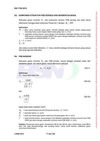 “HakCiptaBadanStandardisasiNasional,Copystandarinidibuatuntukpenayangandiwww.bsn.go.iddantidakuntukdikomersialkan”
SNI 1729:2015
© BSN 2015 77 dari 242
G5. KOMPONEN STRUKTUR PSB PERSEGI DAN BERBENTUK-BOKS
Kekuatan geser nominal, nV , dari komponen struktur PSB persegi dan boks harus
ditentukan menggunakan ketentuan Pasal G2.1 dengan htAw
2

keterangan
h = lebar yang menahan gaya geser, diambil sebagai jarak bersih antara sayap-sayap
dikurangi radius sudut bagian dalam pada setiap sisi, in. (mm)
t = ketebalan dinding desain, sama dengan 0,93 dikalikan ketebalan dinding nominal untuk
PSB electric-resistance-welded (ERW) dan sama dengan ketebalan nominal untuk PSB
submerged-arc-welded (SAW), in. (mm)
ttw
 , in. (mm)
5
vk
Jika radius sudut tidak diketahui, h harus diambil sebagai dimensi terluar yang sesuai
dikurangi tiga kali ketebalan.
G6. PSB BUNDAR
Kekuatan geser nominal, nV , dari PSB bundar, sesuai dengan keadaan batas dari
pelelehan geser dan tekuk geser, harus ditentukan sebagai:
/ 2
gcrn AFV  (G6-1)
keterangan
crF harus lebih besar dari
1 , 6 0
4
5







t
D
D
L
E
F
v
cr
(G6-2a)
dan
0 , 7 8
2
3







t
D
E
Fcr
(G6-2b)
tetapi tidak boleh melebihi
0 , 6
yF
gA = luas penampang bruto dari komponen struktur , in.2
(mm2
)
D = diameter terluar, in. (mm)
vL = jarak dari lokasi gaya geser maksimum ke gaya geser nol, in. (mm)
t = tebal dinding desain, sama dengan 0,93 dikalikan ketebalan dinding nominal untuk PSB
ERW dan sama dengan ketebalan nominal untuk PSB SAW, in. (mm)
Catatan: Persamaan tekuk geser, Persamaan G6-2a dan G6-2b, akan menentukan untuk D/t di
atas 100, baja kekuatan-tinggi, dan panjang besar. Untuk profil standar, pelelehan geser
umumnya menentukan.
 