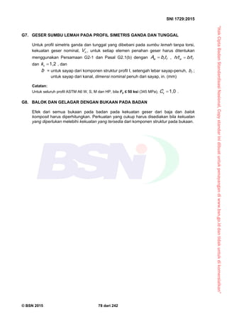 “HakCiptaBadanStandardisasiNasional,Copystandarinidibuatuntukpenayangandiwww.bsn.go.iddantidakuntukdikomersialkan”
SNI 1729:2015
© BSN 2015 78 dari 242
G7. GESER SUMBU LEMAH PADA PROFIL SIMETRIS GANDA DAN TUNGGAL
Untuk profil simetris ganda dan tunggal yang dibebani pada sumbu lemah tanpa torsi,
kekuatan geser nominal, nV , untuk setiap elemen penahan geser harus ditentukan
menggunakan Persamaan G2-1 dan Pasal G2.1(b) dengan ffw tbA  , fw b/th/t 
dan
1 , 2
vk , dan
b = untuk sayap dari komponen struktur profil I, setengah lebar sayap-penuh, fb ;
untuk sayap dari kanal, dimensi nominal penuh dari sayap, in. (mm)
Catatan:
Untuk seluruh profil ASTM A6 W, S, M dan HP, bila Fy ≤ 50 ksi (345 MPa),
1 , 0
vC .
G8. BALOK DAN GELAGAR DENGAN BUKAAN PADA BADAN
Efek dari semua bukaan pada badan pada kekuatan geser dari baja dan balok
komposit harus diperhitungkan. Perkuatan yang cukup harus disediakan bila kekuatan
yang diperlukan melebihi kekuatan yang tersedia dari komponen struktur pada bukaan.
 