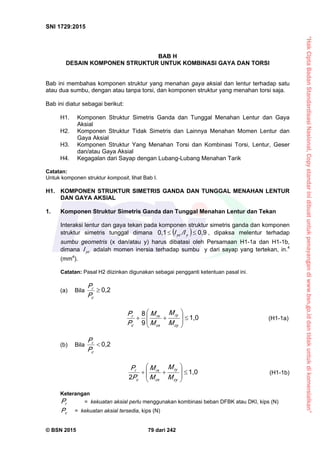 “HakCiptaBadanStandardisasiNasional,Copystandarinidibuatuntukpenayangandiwww.bsn.go.iddantidakuntukdikomersialkan”
SNI 1729:2015
© BSN 2015 79 dari 242
BAB H
DESAIN KOMPONEN STRUKTUR UNTUK KOMBINASI GAYA DAN TORSI
Bab ini membahas komponen struktur yang menahan gaya aksial dan lentur terhadap satu
atau dua sumbu, dengan atau tanpa torsi, dan komponen struktur yang menahan torsi saja.
Bab ini diatur sebagai berikut:
H1. Komponen Struktur Simetris Ganda dan Tunggal Menahan Lentur dan Gaya
Aksial
H2. Komponen Struktur Tidak Simetris dan Lainnya Menahan Momen Lentur dan
Gaya Aksial
H3. Komponen Struktur Yang Menahan Torsi dan Kombinasi Torsi, Lentur, Geser
dan/atau Gaya Aksial
H4. Kegagalan dari Sayap dengan Lubang-Lubang Menahan Tarik
Catatan:
Untuk komponen struktur komposit, lihat Bab I.
H1. KOMPONEN STRUKTUR SIMETRIS GANDA DAN TUNGGAL MENAHAN LENTUR
DAN GAYA AKSIAL
1. Komponen Struktur Simetris Ganda dan Tunggal Menahan Lentur dan Tekan
Interaksi lentur dan gaya tekan pada komponen struktur simetris ganda dan komponen
struktur simetris tunggal dimana  
0 , 90 , 1
 yyc /II , dipaksa melentur terhadap
sumbu geometris (x dan/atau y) harus dibatasi oleh Persamaan H1-1a dan H1-1b,
dimana ycI adalah momen inersia terhadap sumbu y dari sayap yang tertekan, in.4
(mm4
).
Catatan: Pasal H2 diizinkan digunakan sebagai pengganti ketentuan pasal ini.
(a) Bila
0 , 2

c
r
P
P
1 , 0
9
8










cy
ry
cx
rx
c
r
M
M
M
M
P
P
(H1-1a)
(b) Bila
0 , 2

c
r
P
P
1 , 0
2 









cy
ry
cx
rx
c
r
M
M
M
M
P
P
(H1-1b)
Keterangan
rP = kekuatan aksial perlu menggunakan kombinasi beban DFBK atau DKI, kips (N)
cP = kekuatan aksial tersedia, kips (N)
 