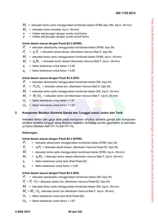 “HakCiptaBadanStandardisasiNasional,Copystandarinidibuatuntukpenayangandiwww.bsn.go.iddantidakuntukdikomersialkan”
SNI 1729:2015
© BSN 2015 80 dari 242
rM = kekuatan lentur perlu menggunakan kombinasi beban DFBK atau DKI, kip-in. (N-mm)
cM = kekuatan lentur tersedia, kip-in. (N-mm)
x = indeks sehubungan dengan sumbu kuat lentur
y = indeks sehubungan dengan sumbu lemah lentur
Untuk desain sesuai dengan Pasal B3.3 (DFBK)
rP = kekuatan aksial-perlu menggunakan kombinasi beban DFBK, kips (N)
cP = nc P = kekuatan aksial desain, ditentukan menurut Bab E, kips (N)
rM = kekuatan lentur perlu menggunakan kombinasi beban DFBK, kip-in. (N-mm)
cM = nb M = kekuatan lentur desain ditentukan menurut Bab F, kip-in. (N-mm)
c
 = faktor ketahanan untuk tekan = 0,90
b
 = faktor ketahanan untuk lentur = 0,90
Untuk desain sesuai dengan Pasal B3.4 (DKI)
rP = kekuatan aksial perlu menggunakan kombinasi beban DKI, kips (N)
cP = cnP 
/
= kekuatan aksial izin, ditentukan menurut Bab E, kips (N)
rM = kekuatan lentur perlu menggunakan kombinasi beban DKI, kip-in. (N-mm)
cM = bnM 
/
= kekuatan lentur izin ditentukan menurut Bab F, kip-in. (N-mm)
c
 = faktor keamanan untuk tekan = 1,67
b
 = faktor keamanan untuk lentur = 1,67
2. Komponen Struktur Simetris Ganda dan Tunggal untuk Lentur dan Tarik
Interaksi lentur dan gaya tarik pada komponen struktur simetris ganda dan komponen
struktur simetris tunggal yang dipaksa melentur terhadap sumbu geometris (x dan/atau
y) harus dibatasi oleh H1-1a dan H1-1b,
Keterangan:
Untuk desain sesuai dengan Pasal B3.3 (DFBK)
rP = kekuatan aksial perlu menggunakan kombinasi beban DFBK, kips (N)
cP = nt P = kekuatan aksial desain, ditentukan menurut Pasal D2, kips (N)
rM = kekuatan lentur perlu menggunakan kombinasi beban DFBK, kip-in. (N-mm)
cM = nb M = kekuatan lentur desain ditentukan menurut Bab F, kip-in. (N-mm)
t
 = faktor ketahanan untuk tarik (lihat Pasal D2)
b
 = faktor ketahanan untuk lentur = 0,90
Untuk desain sesuai dengan Pasal B3.4 (DKI)
rP = kekuatan aksial-perlu menggunakan kombinasi beban DKI, kips (N)
tnc PP  / = kekuatan aksial izin, ditentukan menurut Pasal D2, kips (N)
rM = kekuatan lentur perlu menggunakan kombinasi beban DKI, kip-in. (N-mm)
bnc MM  / kekuatan lentur izin ditentukan menurut Bab F, kip-in. (N-mm)
t
 = faktor ketahanan untuk tarik (lihat Pasal D2)
b
 = faktor ketahanan untuk lentur = 1,67
 