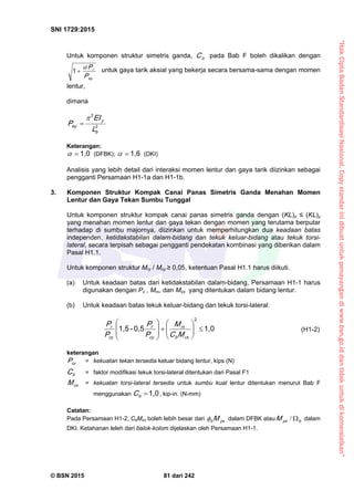 “HakCiptaBadanStandardisasiNasional,Copystandarinidibuatuntukpenayangandiwww.bsn.go.iddantidakuntukdikomersialkan”
SNI 1729:2015
© BSN 2015 81 dari 242
Untuk komponen struktur simetris ganda, bC pada Bab F boleh dikalikan dengan
e y
r
P
P

1
untuk gaya tarik aksial yang bekerja secara bersama-sama dengan momen
lentur,
dimana
Keterangan:1 , 0
 (DFBK);
1 , 6
 (DKI)
Analisis yang lebih detail dari interaksi momen lentur dan gaya tarik diizinkan sebagai
pengganti Persamaan H1-1a dan H1-1b.
3. Komponen Struktur Kompak Canai Panas Simetris Ganda Menahan Momen
Lentur dan Gaya Tekan Sumbu Tunggal
Untuk komponen struktur kompak canai panas simetris ganda dengan (KL)z ≤ (KL)y
yang menahan momen lentur dan gaya tekan dengan momen yang terutama berputar
terhadap di sumbu majornya, diizinkan untuk memperhitungkan dua keadaan batas
independen, ketidakstabilan dalam-bidang dan tekuk keluar-bidang atau tekuk torsi-
lateral, secara terpisah sebagai pengganti pendekatan kombinasi yang diberikan dalam
Pasal H1.1.
Untuk komponen struktur Mry / Mcy ≥ 0,05, ketentuan Pasal H1.1 harus diikuti.
(a) Untuk keadaan batas dari ketidakstabilan dalam-bidang, Persamaan H1-1 harus
digunakan dengan Pc , Mrx, dan Mcx yang ditentukan dalam bidang lentur.
(b) Untuk keadaan batas tekuk keluar-bidang dan tekuk torsi-lateral:
1 , 00 , 5-1 , 5
2















cxb
rx
cy
r
cy
r
MC
M
P
P
P
P
(H1-2)
keterangan
cyP = kekuatan tekan tersedia keluar bidang lentur, kips (N)
bC = faktor modifikasi tekuk torsi-lateral ditentukan dari Pasal F1
cxM = kekuatan torsi-lateral tersedia untuk sumbu kuat lentur ditentukan menurut Bab F
menggunakan
1 , 0
bC , kip-in. (N-mm)
Catatan:
Pada Persamaan H1-2, CbMcx boleh lebih besar dari p xb M dalam DFBK atau bp xM / dalam
DKI. Ketahanan leleh dari balok-kolom dijelaskan oleh Persamaan H1-1.
2
2
b
y
e y
L
EI
P


 