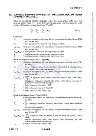 “HakCiptaBadanStandardisasiNasional,Copystandarinidibuatuntukpenayangandiwww.bsn.go.iddantidakuntukdikomersialkan”
SNI 1729:2015
© BSN 2015 82 dari 242
H2. KOMPONEN STRUKTUR TIDAK SIMETRIS DAN LAINNYA MENAHAN MOMEN
LENTUR DAN GAYA AKSIAL
Pasal ini membahas interaksi tegangan lentur dan aksial untuk profil yang tidak
tercakup dalam Pasal H1. Hal ini diizinkan menggunakan ketentuan pasal ini untuk
setiap profil sebagai pengganti ketentuan Pasal H1.
1 , 0

c b z
rb z
c b w
rb w
c a
ra
F
f
F
f
F
f (H2-1)
Keterangan:
raf = tegangan aksial perlu di titik yang ditinjau menggunakan kombinasi beban DFBK
atau DKI, ksi (MPa)
c aF = tegangan aksial tersedia di titik yang ditinjau, ksi (MPa)
rb zrb w f,f = tegangan lentur perlu di titik yang ditinjau menggunakan kombinasi beban DFBK
atau DKI, ksi (MPa)
c b zc b w F,F = tegangan lentur tersedia di titik yang ditinjau, ksi (MPa)
w = indeks sehubungan dengan sumbu utama lentur major
z = indeks sehubungan dengan sumbu utama lentur minor
Untuk desain sesuai dengan Pasal 3.3 (DFBK)
raf = tegangan aksial perlu di titik yang ditinjau menggunakan kombinasi beban DFBK,
ksi (MPa)
c aF = crc F = tegangan aksial desain, ditentukan menurut Bab E untuk gaya tekan
atau Pasal D2 untuk gaya tarik, ksi (MPa)
rb zrb w f,f = tegangan lentur perlu di titik yang ditinjau menggunakan kombinasi beban DFBK
atau DKI, ksi (MPa)
c b zc b w F,F =
S
M nb

= tegangan lentur desain ditentukan menurut Bab F, ksi (MPa).
Penggunaan modulus penampang untuk lokasi spesifik dalam penampang dan
perlu dipertimbangkan tanda tegangan
c
 = faktor ketahanan untuk tekan = 0,90
t
 = faktor ketahanan untuk tarik (Pasal D2)
b
 = faktor ketahanan untuk lentur = 0,90
Untuk desain sesuai dengan Pasal 3.4 (DKI)
raf = tegangan aksial perlu di titik yang ditinjau menggunakan kombinasi beban DKI,
ksi (MPa)
c aF =
c
crF

= tegangan aksial izin, ditentukan menurut Bab E untuk tekan atau Pasal
D2 untuk tarik, ksi (MPa)
rb zrb w f,f = tegangan lentur perlu di titik yang ditinjau menggunakan kombinasi beban DFBK
atau DKI, ksi (MPa)
c b zc b w F,F =
S
M
b
n

= tegangan lentur izin ditentukan menurut Bab F, ksi (MPa). Gunakan
modulus penampang untuk lokasi spesifik pada penampang dan perlu
dipertimbangkan tanda dari tegangan
c
 = faktor keamanan untuk tekan = 1,67
 