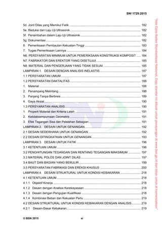 “HakCiptaBadanStandardisasiNasional,Copystandarinidibuatuntukpenayangandiwww.bsn.go.iddantidakuntukdikomersialkan”
SNI 1729:2015
© BSN 2015 xi
5d. Joint Dilas yang Memikul Fatik ...................................................................................... 182 
5e. Reduksi dari Laju Uji Ultrasonik..................................................................................... 182 
5f. Penambahan dalam Laju Uji Ultrasonik......................................................................... 182 
5g. Dokumentasi.................................................................................................................. 182 
6. Pemeriksaan Pembautan Kekuatan-Tinggi ................................................................... 183 
7. Tugas Pemeriksaan Lainnya ......................................................................................... 184 
N6. PERSYARATAN MINIMUM UNTUK PEMERIKSAAN KONSTRUKSI KOMPOSIT ..... 184 
N7. FABRIKATOR DAN EREKTOR YANG DISETUJUI ..................................................... 185 
N8. MATERIAL DAN PENGERJAAN YANG TIDAK SESUAI ............................................. 185 
LAMPIRAN 1. DESAIN DENGAN ANALISIS INELASTIS................................................. 187 
1.1 PERSYARATAN UMUM................................................................................................ 187 
1.2 PERSYARATAN DAKTALITAS..................................................................................... 188 
1. Material.......................................................................................................................... 188 
2. Penampang Melintang................................................................................................... 188 
3. Panjang Tanpa Berbreis................................................................................................ 189 
4. Gaya Aksial.................................................................................................................... 190 
1.3 PERSYARATAN ANALISIS........................................................................................... 190 
1. Properti Material dan Kriteria Leleh ............................................................................... 191 
2. Ketidaksempurnaan Geometris ..................................................................................... 191 
3. Efek Tegangan Sisa dan Pelelehan Sebagian .............................................................. 191 
LAMPIRAN 2. DESAIN UNTUK GENANGAN................................................................... 192 
2.1 DESAIN SEDERHANA UNTUK GENANGAN............................................................... 192 
2.2 DESAIN DITINGKATKAN UNTUK GENANGAN........................................................... 193 
LAMPIRAN 3. DESAIN UNTUK FATIK ............................................................................. 196 
3.1 KETENTUAN UMUM..................................................................................................... 196 
3.2 PENGHITUNGAN TEGANGAN DAN RENTANG TEGANGAN MAKSIMUM ............... 197 
3.3 MATERIAL POLOS DAN JOINT DILAS........................................................................ 197 
3.4 BAUT DAN BAGIAN YANG BERULIR .......................................................................... 199 
3.5 PERSYARATAN FABRIKASI DAN EREKSI KHUSUS ................................................. 200 
LAMPIRAN 4. DESAIN STRUKTURAL UNTUK KONDISI KEBAKARAN......................... 218 
4.1 KETENTUAN UMUM..................................................................................................... 218 
4.1.1 Objektif Kinerja ......................................................................................................... 218 
4.1.2 Desain dengan Analisis Kerekayasaan .................................................................... 218 
4.1.3 Desain dengan Pengujian Kualifikasi ....................................................................... 218 
4.1.4 Kombinasi Beban dan Kekuatan Perlu..................................................................... 219 
4.2 DESAIN STRUKTURAL UNTUK KONDISI KEBAKARAN DENGAN ANALISIS........... 219 
4.2.1 Desain-Dasar Kebakaran......................................................................................... 219 
 