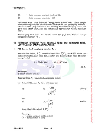 “HakCiptaBadanStandardisasiNasional,Copystandarinidibuatuntukpenayangandiwww.bsn.go.iddantidakuntukdikomersialkan”
SNI 1729:2015
© BSN 2015 83 dari 242
t
 = faktor keamanan untuk tarik (lihat Pasal D2)
b
 = faktor keamanan untuk lentur = 1,67
Persamaan H2-1 harus dievaluasi menggunakan sumbu lentur utama dengan
mempertimbangkan kondisi tegangan lentur pada titik-titik kritis penampang melintang.
Istilah lentur baik yang ditambahkan atau dikurangi dari istilah aksial yang sesuai. Bila
gaya aksial adalah tekan, efek orde kedua harus diperhitungkan menurut ketentuan
Bab C.
Analisis yang lebih detail dari interaksi lentur dan gaya tarik diizinkan sebagai
pengganti Persamaan H2-1.
H3. KOMPONEN STRUKTUR YANG MENAHAN TORSI DAN KOMBINASI TORSI,
LENTUR, GESER DAN/ATAU GAYA AKSIAL
1. PSB Bundar dan Persegi yang Menahan Torsi
Kekuatan torsi desain, nT T , dan kekuatan torsi izin, TnT 
/
, untuk PSB bundar dan
persegi menurut keadaan batas dari pelelehan torsi dan tekuk torsi harus ditentukan
sebagai berikut:
0 , 9 0
T
 (DFBK)
1 , 6 7
T (DKI)
CFT crn
 (H3-1)
Keterangan:
C adalah konstanta torsi PSB
Tegangan kritis, crF , harus ditentukan sebagai berikut:
(a) Untuk PSB bundar, crF harus lebih besar dari
(i)
4
5
1 , 2 3







t
D
D
L
E
Fcr
(H3-2a)
dan
(ii) 2
3
0 , 6 0







t
D
E
Fcr
(H3-2b)
tetapi tidak boleh melebihi yF
0 , 6
,
keterangan:
L = panjang komponen struktur, in. (mm)
D = diameter terluar, in. (mm)
 