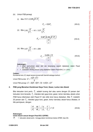 “HakCiptaBadanStandardisasiNasional,Copystandarinidibuatuntukpenayangandiwww.bsn.go.iddantidakuntukdikomersialkan”
SNI 1729:2015
© BSN 2015 84 dari 242
(b) Untuk PSB persegi
(i) Bila yFEth
/2 , 4 5/

ycr FF
0 , 6
 (H3-3)
(ii) Bila
yy F
E
th
F
E 3 , 0 7/2 , 4 5

 







t
h
FEF
F
yy
cr
/2 , 4 50 , 6
(H3-4)
(iii) Bila
2 6 0/3 , 0 7
 th
F
E
y
2
20 , 4 5 8







t
h
E
Fcr
 (H3-5)
keterangan:
h = lebar permukaan datar dari sisi terpanjang seperti dijelaskan dalam Pasal
B4.1b(d), in. (mm)
t = ketebalan dinding desain yang dijelaskan dalam Pasal B4.2, in. (mm)
Catatan:
Konstanta torsi, C, dapat secara konservatif diambil sebagai berikut:
Untuk PSB bundar:
 2
2
tt-D
C


Untuk PSB persegi:     
3-44 , 52
t-tt-Ht-BC 
2. PSB yang Menahan Kombinasi Gaya Torsi, Geser, Lentur dan Aksial
Bila kekuatan torsi perlu, rT , adalah kurang dari atau sama dengan 20 persen dari
kekuatan torsi tersedia, cT , interaksi dari gaya torsi, geser, lentur dan/atau aksial untuk
PSB harus ditentukan oleh Pasal H1 dan efek torsi harus diabaikan. Bila rT melebihi
20 persen dari cT , interaksi gaya torsi, geser, lentur dan/atau aksial harus dibatasi, di
titik peninjauan, dengan
1 , 0













c
r
c
r
c
r
c
r
T
T
V
V
M
M
P
P (H3-6)
Keterangan:
Untuk desain sesuai dengan Pasal B3.3 (DFBK)
rP = kekuatan aksial perlu menggunakan kombinasi beban DFBK, kips (N)
 