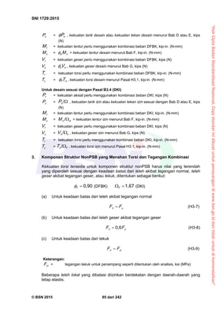 “HakCiptaBadanStandardisasiNasional,Copystandarinidibuatuntukpenayangandiwww.bsn.go.iddantidakuntukdikomersialkan”
SNI 1729:2015
© BSN 2015 85 dari 242
cP = nP , kekuatan tarik desain atau kekuatan tekan desain menurut Bab D atau E, kips
(N)
rM = kekuatan lentur perlu menggunakan kombinasi beban DFBK, kip-in. (N-mm)
cM = nb M = kekuatan lentur desain menurut Bab F, kip-in. (N-mm)
rV = kekuatan geser perlu menggunakan kombinasi beban DFBK, kips (N)
cV = nv V , kekuatan geser desain menurut Bab G, kips (N)
rT = kekuatan torsi perlu menggunakan kombinasi beban DFBK, kip-in. (N-mm)
cT = nT T , kekuatan torsi desain menurut Pasal H3.1, kip-in. (N-mm)
Untuk desain sesuai dengan Pasal B3.4 (DKI)
rP = kekuatan aksial perlu menggunakan kombinasi beban DKI, kips (N)
cP = 
/
nP , kekuatan tarik izin atau kekuatan tekan izin sesuai dengan Bab D atau E, kips
(N)
rM = kekuatan lentur perlu menggunakan kombinasi beban DKI, kip-in. (N-mm)
cM = bnM 
/
= kekuatan lentur izin menurut Bab F, kip-in. (N-mm)
rV = kekuatan geser perlu menggunakan kombinasi beban DKI, kips (N)
cV = vnV 
/
, kekuatan geser izin menurut Bab G, kips (N)
rT = kekuatan torsi perlu menggunakan kombinasi beban DKI, kip-in. (N-mm)
cT = TnT 
/
, kekuatan torsi izin menurut Pasal H3.1, kip-in. (N-mm)
3. Komponen Struktur NonPSB yang Menahan Torsi dan Tegangan Kombinasi
Kekuatan torsi tersedia untuk komponen struktur nonPSB harus nilai yang terendah
yang diperoleh sesuai dengan keadaan batas dari leleh akibat tegangan normal, leleh
geser akibat tegangan geser, atau tekuk, ditentukan sebagai berikut:
0 , 9 0
T
 (DFBK)
1 , 6 7
T (DKI)
(a) Untuk keadaan batas dari leleh akibat tegangan normal
yn FF  (H3-7)
(b) Untuk keadaan batas dari leleh geser akibat tegangan geser
yn FF
0 , 6
 (H3-8)
(c) Untuk keadaan batas dari tekuk
crn FF  (H3-9)
Keterangan:
crF = tegangan tekuk untuk penampang seperti ditentukan oleh analisis, ksi (MPa)
Beberapa leleh lokal yang dibatasi diizinkan berdekatan dengan daerah-daerah yang
tetap elastis.
 