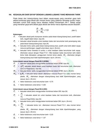 “HakCiptaBadanStandardisasiNasional,Copystandarinidibuatuntukpenayangandiwww.bsn.go.iddantidakuntukdikomersialkan”
SNI 1729:2015
© BSN 2015 86 dari 242
H4. KEGAGALAN DARI SAYAP DENGAN LUBANG-LUBANG YANG MENAHAN TARIK
Pada lokasi dari lubang-lubang baut dalam sayap-sayap yang menahan gaya tarik
akibat kombinasi gaya aksial dan momen lentur yang melentur terhadap sumbu major,
kekuatan runtuh tarik sayap harus dibatasi melalui Persamaan H4-1. Setiap sayap
yang menahan gaya tarik akibat gaya aksial dan lentur harus diperiksa secara terpisah.
1 , 0

cx
rx
c
r
M
M
P
P
(H4-1)
Keterangan:
rP = kekuatan aksial perlu komponen struktur pada lokasi lubang-lubang baut, positif dalam
tarik, negatif dalam tekan, kips (N)
cP = kekuatan aksial tersedia untuk keadaan batas dari keruntuhan tarik penampang neto
pada lokasi lubang-lubang baut, kips (N)
rxM = kekuatan lentur perlu pada lokasi lubang-lubang baut, positif untuk tarik dalam sayap
menurut perhitungan, negatif untuk tekan, kip-in. (N-mm)
cxM = kekuatan lentur tersedia di sumbu x untuk keadaan batas keruntuhan tarik sayap,
ditentukan sesuai dengan Pasal F13.1. Bila keadaan batas keruntuhan tarik dalam
lentur tidak diterapkan, penggunaan momen lentur plastis, pM , ditentukan dengan
lubang-lubang baut tidak dipertimbangkan, kip-in. (N-mm)
Untuk desain sesuai dengan Pasal B3.3 (DFBK)
rP = kekuatan aksial perlu menggunakan kombinasi beban DFBK, kips (N)
cP = nt P kekuatan aksial desain untuk keadaan batas dari keruntuhan tarik, ditentukan
menurut Pasal D2(b), kips (N)
rxM = kekuatan lentur perlu menggunakan kombinasi beban DFBK, kip-in. (N-mm)
cxM = nb M = kekuatan lentur desain ditentukan menurut Pasal F13.1 atau momen lentur
plastis, pM , ditentukan dengan lubang-lubang baut tidak dipertimbangkan, yang
sesuai, kip-in. (N-mm)
t
 = faktor ketahanan untuk keruntuhan tarik = 0,75
b
 = faktor ketahanan untuk lentur = 0,90
Untuk desain sesuai dengan Pasal B3.4 (DKI)
rP = kekuatan aksial perlu menggunakan kombinasi beban DKI, kips (N)
cP =
t
nP

= kekuatan aksial izin untuk keadaan batas dari keruntuhan tarik, ditentukan
menurut Pasal D2(b), kips (N)
rxM = kekuatan lentur perlu menggunakan kombinasi beban DKI, kip-in. (N-mm)
cxM =
b
nM

= kekuatan lentur izin ditentukan menurut Pasal F13.1, atau momen lentur
plastis, pM , ditentukan dengan lubang-lubang baut tidak dipertimbangkan, yang
sesuai, kip-in. (N-mm)
t
 = faktor ketahanan untuk keruntuhan tarik = 2,00
b
 = faktor ketahanan untuk lentur = 1,67
 
