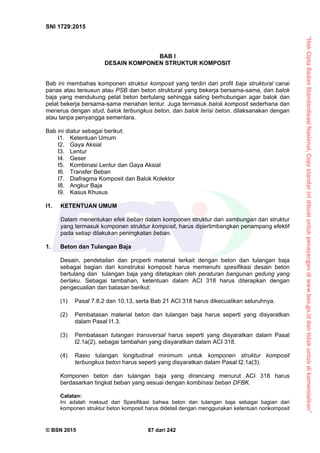 “HakCiptaBadanStandardisasiNasional,Copystandarinidibuatuntukpenayangandiwww.bsn.go.iddantidakuntukdikomersialkan”
SNI 1729:2015
© BSN 2015 87 dari 242
BAB I
DESAIN KOMPONEN STRUKTUR KOMPOSIT
Bab ini membahas komponen struktur komposit yang terdiri dari profil baja struktural canai
panas atau tersusun atau PSB dan beton struktural yang bekerja bersama-sama, dan balok
baja yang mendukung pelat beton bertulang sehingga saling berhubungan agar balok dan
pelat bekerja bersama-sama menahan lentur. Juga termasuk balok komposit sederhana dan
menerus dengan stud, balok terbungkus beton, dan balok terisi beton, dilaksanakan dengan
atau tanpa penyangga sementara.
Bab ini diatur sebagai berikut:
I1. Ketentuan Umum
I2. Gaya Aksial
I3. Lentur
I4. Geser
I5. Kombinasi Lentur dan Gaya Aksial
I6. Transfer Beban
I7. Diafragma Komposit dan Balok Kolektor
I8. Angkur Baja
I9. Kasus Khusus
I1. KETENTUAN UMUM
Dalam menentukan efek beban dalam komponen struktur dan sambungan dari struktur
yang termasuk komponen struktur komposit, harus dipertimbangkan penampang efektif
pada setiap dilakukan peningkatan beban.
1. Beton dan Tulangan Baja
Desain, pendetailan dan properti material terkait dengan beton dan tulangan baja
sebagai bagian dari konstruksi komposit harus memenuhi spesifikasi desain beton
bertulang dan tulangan baja yang ditetapkan oleh peraturan bangunan gedung yang
berlaku. Sebagai tambahan, ketentuan dalam ACI 318 harus diterapkan dengan
pengecualian dan batasan berikut:
(1) Pasal 7.8.2 dan 10.13, serta Bab 21 ACI 318 harus dikecualikan seluruhnya.
(2) Pembatasan material beton dan tulangan baja harus seperti yang disyaratkan
dalam Pasal I1.3.
(3) Pembatasan tulangan transversal harus seperti yang disyaratkan dalam Pasal
I2.1a(2), sebagai tambahan yang disyaratkan dalam ACI 318.
(4) Rasio tulangan longitudinal minimum untuk komponen struktur komposit
terbungkus beton harus seperti yang disyaratkan dalam Pasal I2.1a(3).
Komponen beton dan tulangan baja yang dirancang menurut ACI 318 harus
berdasarkan tingkat beban yang sesuai dengan kombinasi beban DFBK.
Catatan:
Ini adalah maksud dari Spesifikasi bahwa beton dan tulangan baja sebagai bagian dari
komponen struktur beton komposit harus didetail dengan menggunakan ketentuan nonkomposit
 
