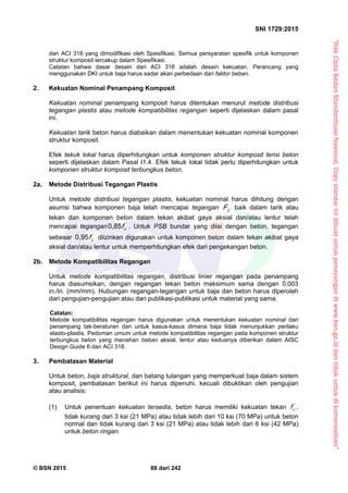 “HakCiptaBadanStandardisasiNasional,Copystandarinidibuatuntukpenayangandiwww.bsn.go.iddantidakuntukdikomersialkan”
SNI 1729:2015
© BSN 2015 88 dari 242
dari ACI 318 yang dimodifikasi oleh Spesifikasi. Semua persyaratan spesifik untuk komponen
struktur komposit tercakup dalam Spesifikasi.
Catatan bahwa dasar desain dari ACI 318 adalah desain kekuatan. Perancang yang
menggunakan DKI untuk baja harus sadar akan perbedaan dari faktor beban.
2. Kekuatan Nominal Penampang Komposit
Kekuatan nominal penampang komposit harus ditentukan menurut metode distribusi
tegangan plastis atau metode kompatibilitas regangan seperti dijelaskan dalam pasal
ini.
Kekuatan tarik beton harus diabaikan dalam menentukan kekuatan nominal komponen
struktur komposit.
Efek tekuk lokal harus diperhitungkan untuk komponen struktur komposit terisi beton
seperti dijelaskan dalam Pasal I1.4. Efek tekuk lokal tidak perlu diperhitungkan untuk
komponen struktur komposit terbungkus beton.
2a. Metode Distribusi Tegangan Plastis
Untuk metode distribusi tegangan plastis, kekuatan nominal harus dihitung dengan
asumsi bahwa komponen baja telah mencapai tegangan yF baik dalam tarik atau
tekan dan komponen beton dalam tekan akibat gaya aksial dan/atau lentur telah
mencapai tegangan '
cf
0 , 8 5
. Untuk PSB bundar yang diisi dengan beton, tegangan
sebesar '
cf
0 , 9 5
diizinkan digunakan untuk komponen beton dalam tekan akibat gaya
aksial dan/atau lentur untuk memperhitungkan efek dari pengekangan beton.
2b. Metode Kompatibilitas Regangan
Untuk metode kompatibilitas regangan, distribusi linier regangan pada penampang
harus diasumsikan, dengan regangan tekan beton maksimum sama dengan 0,003
in./in. (mm/mm). Hubungan regangan-tegangan untuk baja dan beton harus diperoleh
dari pengujian-pengujian atau dari publikasi-publikasi untuk material yang sama.
Catatan:
Metode kompatibilitas regangan harus digunakan untuk menentukan kekuatan nominal dari
penampang tak-beraturan dan untuk kasus-kasus dimana baja tidak menunjukkan perilaku
elasto-plastis. Pedoman umum untuk metode kompatibilitas regangan pada komponen struktur
terbungkus beton yang menahan beban aksial, lentur atau keduanya diberikan dalam AISC
Design Guide 6 dan ACI 318.
3. Pembatasan Material
Untuk beton, baja struktural, dan batang tulangan yang memperkuat baja dalam sistem
komposit, pembatasan berikut ini harus dipenuhi, kecuali dibuktikan oleh pengujian
atau analisis:
(1) Untuk penentuan kekuatan tersedia, beton harus memiliki kekuatan tekan '
cf ,
tidak kurang dari 3 ksi (21 MPa) atau tidak lebih dari 10 ksi (70 MPa) untuk beton
normal dan tidak kurang dari 3 ksi (21 MPa) atau tidak lebih dari 6 ksi (42 MPa)
untuk beton ringan.
 