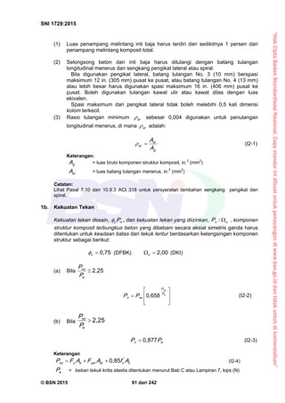 “HakCiptaBadanStandardisasiNasional,Copystandarinidibuatuntukpenayangandiwww.bsn.go.iddantidakuntukdikomersialkan”
SNI 1729:2015
© BSN 2015 91 dari 242
(1) Luas penampang melintang inti baja harus terdiri dari sedikitnya 1 persen dari
penampang melintang komposit total.
(2) Selongsong beton dari inti baja harus ditulangi dengan batang tulangan
longitudinal menerus dan sengkang pengikat lateral atau spiral.
Bila digunakan pengikat lateral, batang tulangan No. 3 (10 mm) berspasi
maksimum 12 in. (305 mm) pusat ke pusat, atau batang tulangan No. 4 (13 mm)
atau lebih besar harus digunakan spasi maksimum 16 in. (406 mm) pusat ke
pusat. Boleh digunakan tulangan kawat ulir atau kawat dilas dengan luas
ekivalen.
Spasi maksimum dari pengikat lateral tidak boleh melebihi 0,5 kali dimensi
kolom terkecil.
(3) Rasio tulangan minimum sr
 sebesar 0,004 digunakan untuk penulangan
longitudinal menerus, di mana sr
 adalah:
g
sr
sr
A
A (I2-1)
Keterangan:
gA = luas bruto komponen struktur komposit, in.2
(mm2
)
srA = luas batang tulangan menerus, in.2
(mm2
)
Catatan:
Lihat Pasal 7.10 dan 10.9.3 ACI 318 untuk persyaratan tambahan sengkang pengikat dan
spiral.
1b. Kekuatan Tekan
Kekuatan tekan desain, nc P , dan kekuatan tekan yang diizinkan, cnP / , komponen
struktur komposit terbungkus beton yang dibebani secara aksial simetris ganda harus
ditentukan untuk keadaan batas dari tekuk lentur berdasarkan kelangsingan komponen
struktur sebagai berikut:
0 , 7 5
c
 (DFBK)
2 , 0 0
c
(DKI)
(a) Bila
2 , 2 5

e
n o
P
P








 e
n o
P
P
n on PP
0 , 6 5 8
(I2-2)
(b) Bila
2 , 2 5

e
n o
P
P
en PP
0 , 8 7 7
 (I2-3)
Keterangan
c
'
csrysrsyn o AfAFAFP
0 , 8 5
 (I2-4)
eP = beban tekuk kritis elastis ditentukan menurut Bab C atau Lampiran 7, kips (N)
 