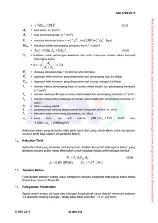 “HakCiptaBadanStandardisasiNasional,Copystandarinidibuatuntukpenayangandiwww.bsn.go.iddantidakuntukdikomersialkan”
SNI 1729:2015
© BSN 2015 92 dari 242
=    
22
K LEIeff
/ (I2-5)
cA = luas beton, in.2
(mm2
)
sA = luas penampang baja, in.2
(mm2
)
cE = modulus elastisitas beton = '
cc fw
1 , 5
, ksi ( '
cc fw
1 , 50 , 0 4 3
, Mpa)
effEI = kekakuan efektif penampang komposit, kip-in.2
(N-mm2
)
= ccsrsss IECIEIE 1
0 , 5
 (I2-6)
1
C = koefisien untuk perhitungan kekakuan dari suatu komponen struktur tekan komposit
terbungkus beton
=
0 , 320 , 1








sc
s
AA
A
sE = modulus elestisitas baja = 29 000 ksi (200 000 Mpa)
yF = tegangan leleh minimum yang disyaratkan dari penampang baja, ksi (Mpa)
ysrF = tegangan leleh minimum yang disyaratkan dari batang tulangan, ksi (Mpa)
cI = momen inersia penampang beton di sumbu netral elastis dari penampang komposit,
in.4
(mm4
)
sI = momen inersia profil baja di sumbu netral elastis dari penampang komposit, in.4
(mm4
)
srI = momen inersia batang tulangan di sumbu netral elastis dari penampang komposit, in.4
(mm4
)
K = faktor panjang efektif
L = panjang tanpa breising secara lateral dari komponen struktur, in. (mm)
'
cf = kekuatan tekan beton yang disyaratkan, ksi (Mpa)
cw = berat beton per unit volume (
1 5 59 0
 cw lbs/ft3
atau
5 0 025 0 01
 cw kg/m3
)
Kekuatan tekan yang tersedia tidak perlu kecil dari yang disyaratkan untuk komponen
struktur profil baja seperti disyaratkan Bab E.
1c. Kekuatan Tarik
Kekuatan tarik yang tersedia dari komponen struktur komposit terbungkus beton yang
dibebani secara aksial harus ditentukan untuk keadaan batas leleh sebagai berikut:
srysrsyn AFAFP  (I2-8)
0 , 9 0
t
 (DFBK)
1 , 6 7
t
(DKI)
1d. Transfer Beban
Persyaratan transfer beban untuk komponen struktur komposit terbungkus beton harus
ditentukan menurut Pasal I6.
1e. Persyaratan Pendetailan
Spasi bersih antara inti baja dan tulangan longitudinal harus diambil minimum sebesar
1,5 diameter batang tulangan, tetapi tidak lebih kecil dari 1,5 in. (38 mm).
 