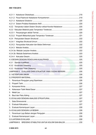 “HakCiptaBadanStandardisasiNasional,Copystandarinidibuatuntukpenayangandiwww.bsn.go.iddantidakuntukdikomersialkan”
SNI 1729:2015
© BSN 2015 xii
4.2.1.1 Kebakaran Dilokalisasi........................................................................................... 219 
4.2.1.2 Paca-Flashover Kebakaran Kompartemen............................................................ 219 
4.2.1.3 Kebakaran Eksterior .............................................................................................. 220 
4.2.1.4 Sistem Proteksi Kebakaran Aktif............................................................................ 220 
4.2.2 Temperatur dalam Sistem Struktur akibat Kondisi Kebakaran ................................. 220 
4.2.3 Kekuatan Material pada Temperatur Terelevasi....................................................... 220 
4.2.3.1 Perpanjangan akibat Termal.................................................................................. 220 
4.2.3.2 Properti Mekanikal pada Temperatur Terelevasi ................................................... 221 
4.2.4 Persyaratan Desain Struktural .................................................................................. 222 
4.2.4.1 Integritas Struktural Umum .................................................................................... 222 
4.2.4.2 Persyaratan Kekuatan dan Batas Deformasi......................................................... 222 
4.2.4.3 Metode Analisis...................................................................................................... 222 
4.2.4.3a Metode Lanjutan Analisis...................................................................................... 222 
4.2.4.3b Metode Sederhana Analisis.................................................................................. 223 
4.2.4.4 Kekuatan Desain.................................................................................................... 225 
4.3 DESAIN DENGAN PENGUJIAN KUALIFIKASI............................................................. 225 
4.3.1 Standar kualifikasi..................................................................................................... 225 
4.3.2 Konstruksi Dikekang ................................................................................................. 225 
4.3.3 Konstruksi Tidak Dikekang ....................................................................................... 225 
LAMPIRAN 5. EVALUASI DARI STRUKTUR YANG SUDAH BERDIRI............................ 226 
5.1 KETENTUAN UMUM..................................................................................................... 226 
5.2 PROPERTI MATERIAL.................................................................................................. 226 
1. Penentuan Pengujian yang Diperlukan.......................................................................... 226 
2. Properti Tarik ................................................................................................................. 226 
3. Komposisi Kimia ............................................................................................................ 227 
4. Kekerasan Takik Metal Dasar........................................................................................ 227 
5. Metal Las ....................................................................................................................... 227 
6. Baut dan Paku Keling ....................................................................................................227 
5.3 EVALUASI DENGAN ANALISIS STRUKTURAL........................................................... 227 
1. Data Dimensional........................................................................................................... 227 
2. Evaluasi Kekuatans .......................................................................................................227 
3. Evaluasi Kemampuan Layan ......................................................................................... 228 
5.4 EVALUASI DENGAN UJI BEBAN ................................................................................. 228 
1. Penentuan Laju Beban dengan Pengujian .................................................................... 228 
2. Evaluasi Kemampuan Layan ......................................................................................... 228 
5.5 LAPORAN EVALUASI ................................................................................................... 228 
LAMPIRAN 6. BREISING STABILITAS UNTUK KOLOM DAN BALOK ............................ 230 
 
