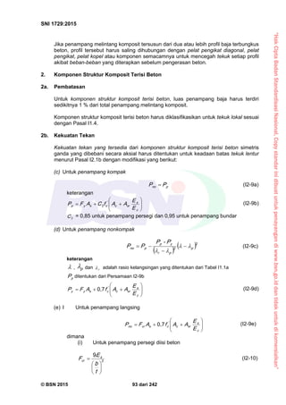 “HakCiptaBadanStandardisasiNasional,Copystandarinidibuatuntukpenayangandiwww.bsn.go.iddantidakuntukdikomersialkan”
SNI 1729:2015
© BSN 2015 93 dari 242
Jika penampang melintang komposit tersusun dari dua atau lebih profil baja terbungkus
beton, profil tersebut harus saling dihubungan dengan pelat pengikat diagonal, pelat
pengikat, pelat kopel atau komponen semacamnya untuk mencegah tekuk setiap profil
akibat beban-beban yang diterapkan sebelum pengerasan beton.
2. Komponen Struktur Komposit Terisi Beton
2a. Pembatasan
Untuk komponen struktur komposit terisi beton, luas penampang baja harus terdiri
sedikitnya 1 % dari total penampang melintang komposit.
Komponen struktur komposit terisi beton harus diklasifikasikan untuk tekuk lokal sesuai
dengan Pasal I1.4.
2b. Kekuatan Tekan
Kekuatan tekan yang tersedia dari komponen struktur komposit terisi beton simetris
ganda yang dibebani secara aksial harus ditentukan untuk keadaan batas tekuk lentur
menurut Pasal I2.1b dengan modifikasi yang berikut:
(c) Untuk penampang kompak
pn o PP  (I2-9a)
keterangan







c
s
src
'
csyp
E
E
AAfCAFP 2 (I2-9b)
2
C = 0,85 untuk penampang persegi dan 0,95 untuk penampang bundar
(d) Untuk penampang nonkompak
 
 
2
2
p
pr
yp
pn o
P-P
PP 



 (I2-9c)
keterangan
 , p
 dan r
 adalah rasio kelangsingan yang ditentukan dari Tabel I1.1a
pP ditentukan dari Persamaan I2-9b







c
s
src
'
csyy
E
E
AAfAFP
0 , 7
(I2-9d)
(e) I Untuk penampang langsing







c
s
src
'
cscrn o
E
E
AAfAFP
0 , 7
(I2-9e)
dimana
(i) Untuk penampang persegi diisi beton
2
9







t
b
E
F s
cr
(I2-10)
 
