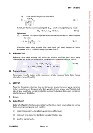 “HakCiptaBadanStandardisasiNasional,Copystandarinidibuatuntukpenayangandiwww.bsn.go.iddantidakuntukdikomersialkan”
SNI 1729:2015
© BSN 2015 94 dari 242
(ii) Untuk penampang bundar diisi beton
0 , 2
0 , 7 2













s
y
y
cr
E
F
t
D
F
F (I2-11)
Kekakuan efektif penampang komposit, effEI , untuk semua penampang harus:
ccsrssseff IECIEIEEI 3 (I2-12)
keterangan:
3
C = koefisien untuk perhitungan kekakuan efektif komponen struktur tekan komposit
diisi beton
=
0 , 920 , 6








sc
s
AA
A (I2-13)
Kekuatan tekan yang tersedia tidak perlu kecil dari yang disyaratkan untuk
komponen struktur profil baja yang disyaratkan Bab E.
2c. Kekuatan Tarik
Kekuatan tarik yang tersedia dari komponen struktur komposit terisi beton yang
dibebani secara aksial harus ditentukan untuk keadaan batas leleh sebagai berikut:
ysrsrysn FAFAP  (I2-14)
0 , 9 0
t
 (DFBK)
1 , 6 7
t
(DKI)
2d. Transfer Beban
Persyaratan transfer beban untuk komponen struktur komposit terisi beton harus
ditentukan menurut Pasal I6.
I3. LENTUR
Pasal ini diterapkan untuk tiga tipe dari komponen struktur komposit yang menahan
lentur: balok komposit dengan angkur baja yang terdiri dari angkur steel headed stud
atau angkur kanal baja, komponen struktur komposit terbungkus beton, dan komponen
struktur komposit diisi beton.
1. Umum
1a. Lebar Efektif
Lebar efektif pelat beton harus diambil dari jumlah lebar efektif untuk setiap sisi sumbu
balok, masing-masing yang tidak melebihi:
(1) seperdelapan dari bentang balok, pusat-ke-pusat tumpuan;
(2) setengah jarak ke sumbu dari balok yang berdekatan; atau
(3) jarak ke tepi dari pelat.
 