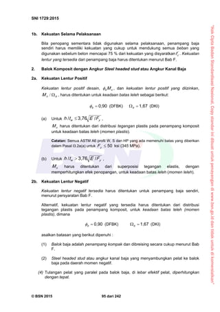 “HakCiptaBadanStandardisasiNasional,Copystandarinidibuatuntukpenayangandiwww.bsn.go.iddantidakuntukdikomersialkan”
SNI 1729:2015
© BSN 2015 95 dari 242
1b. Kekuatan Selama Pelaksanaan
Bila penopang sementara tidak digunakan selama pelaksanaan, penampang baja
sendiri harus memiliki kekuatan yang cukup untuk mendukung semua beban yang
digunakan sebelum beton mencapai 75 % dari kekuatan yang disyaratkan '
cf . Kekuatan
lentur yang tersedia dari penampang baja harus ditentukan menurut Bab F.
2. Balok Komposit dengan Angkur Steel headed stud atau Angkur Kanal Baja
2a. Kekuatan Lentur Positif
Kekuatan lentur positif desain, nb M , dan kekuatan lentur positif yang diizinkan,
bnM / , harus ditentukan untuk keadaan batas leleh sebagai berikut:
0 , 9 0
b
 (DFBK)
1 , 6 7
 b
(DKI)
(a) Untuk yw FEth
/3 , 7 6/
 ,
nM harus ditentukan dari distribusi tegangan plastis pada penampang komposit
untuk keadaan batas leleh (momen plastis).
Catatan: Semua ASTM A6 profil W, S dan HP yang ada memenuhi batas yang diberikan
dalam Pasal I3.2a(a) untuk
5 0
yF ksi (345 MPa).
(b) Untuk yw FEth
/3 , 7 6/
 ,
nM harus ditentukan dari superposisi tegangan elastis, dengan
memperhitungkan efek penopangan, untuk keadaan batas leleh (momen leleh).
2b. Kekuatan Lentur Negatif
Kekuatan lentur negatif tersedia harus ditentukan untuk penampang baja sendiri,
menurut persyaratan Bab F.
Alternatif, kekuatan lentur negatif yang tersedia harus ditentukan dari distribusi
tegangan plastis pada penampang komposit, untuk keadaan batas leleh (momen
plastis), dimana
0 , 9 0
b
 (DFBK)
1 , 6 7
 b
(DKI)
asalkan batasan yang berikut dipenuhi :
(1) Balok baja adalah penampang kompak dan dibreising secara cukup menurut Bab
F.
(2) Steel headed stud atau angkur kanal baja yang menyambungkan pelat ke balok
baja pada daerah momen negatif.
(4) Tulangan pelat yang paralel pada balok baja, di lebar efektif pelat, diperhitungkan
dengan tepat.
 