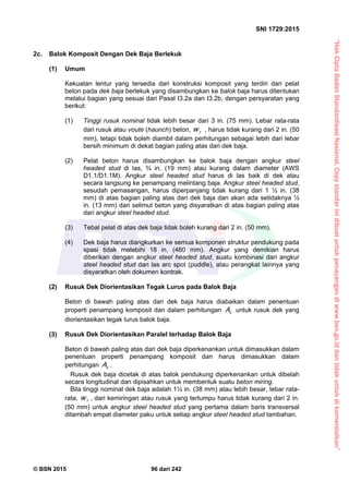 “HakCiptaBadanStandardisasiNasional,Copystandarinidibuatuntukpenayangandiwww.bsn.go.iddantidakuntukdikomersialkan”
SNI 1729:2015
© BSN 2015 96 dari 242
2c. Balok Komposit Dengan Dek Baja Berlekuk
(1) Umum
Kekuatan lentur yang tersedia dari konstruksi komposit yang terdiri dari pelat
beton pada dek baja berlekuk yang disambungkan ke balok baja harus ditentukan
melalui bagian yang sesuai dari Pasal I3.2a dan I3.2b, dengan persyaratan yang
berikut:
(1) Tinggi rusuk nominal tidak lebih besar dari 3 in. (75 mm). Lebar rata-rata
dari rusuk atau voute (haunch) beton, rw , harus tidak kurang dari 2 in. (50
mm), tetapi tidak boleh diambil dalam perhitungan sebagai lebih dari lebar
bersih minimum di dekat bagian paling atas dari dek baja.
(2) Pelat beton harus disambungkan ke balok baja dengan angkur steel
headed stud di las, ¾ in. (19 mm) atau kurang dalam diameter (AWS
D1.1/D1.1M). Angkur steel headed stud harus di las baik di dek atau
secara langsung ke penampang melintang baja. Angkur steel headed stud,
sesudah pemasangan, harus diperpanjang tidak kurang dari 1 ½ in. (38
mm) di atas bagian paling atas dari dek baja dan akan ada setidaknya ½
in. (13 mm) dari selimut beton yang disyaratkan di atas bagian paling atas
dari angkur steel headed stud.
(3) Tebal pelat di atas dek baja tidak boleh kurang dari 2 in. (50 mm).
(4) Dek baja harus diangkurkan ke semua komponen struktur pendukung pada
spasi tidak melebihi 18 in. (460 mm). Angkur yang demikian harus
diberikan dengan angkur steel headed stud, suatu kombinasi dari angkur
steel headed stud dan las arc spot (puddle), atau perangkat lainnya yang
disyaratkan oleh dokumen kontrak.
(2) Rusuk Dek Diorientasikan Tegak Lurus pada Balok Baja
Beton di bawah paling atas dari dek baja harus diabaikan dalam penentuan
properti penampang komposit dan dalam perhitungan cA untuk rusuk dek yang
diorientasikan tegak lurus balok baja.
(3) Rusuk Dek Diorientasikan Paralel terhadap Balok Baja
Beton di bawah paling atas dari dek baja diperkenankan untuk dimasukkan dalam
penentuan properti penampang komposit dan harus dimasukkan dalam
perhitungan cA .
Rusuk dek baja dicetak di atas balok pendukung diperkenankan untuk dibelah
secara longitudinal dan dipisahkan untuk membentuk suatu beton miring.
Bila tinggi nominal dek baja adalah 1½ in. (38 mm) atau lebih besar, lebar rata-
rata, rw , dari kemiringan atau rusuk yang tertumpu harus tidak kurang dari 2 in.
(50 mm) untuk angkur steel headed stud yang pertama dalam baris transversal
ditambah empat diameter paku untuk setiap angkur steel headed stud tambahan.
 
