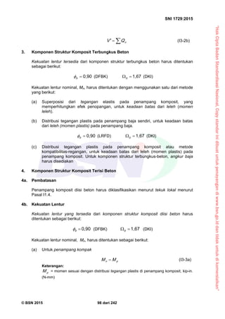 “HakCiptaBadanStandardisasiNasional,Copystandarinidibuatuntukpenayangandiwww.bsn.go.iddantidakuntukdikomersialkan”
SNI 1729:2015
© BSN 2015 98 dari 242
 nQV' (I3-2b)
3. Komponen Struktur Komposit Terbungkus Beton
Kekuatan lentur tersedia dari komponen struktur terbungkus beton harus ditentukan
sebagai berikut:
0 , 9 0
b
 (DFBK)
1 , 6 7
 b
(DKI)
Kekuatan lentur nominal, Mn, harus ditentukan dengan menggunakan satu dari metode
yang berikut:
(a) Superposisi dari tegangan elastis pada penampang komposit, yang
memperhitungkan efek penopangan, untuk keadaan batas dari leleh (momen
leleh).
(b) Distribusi tegangan plastis pada penampang baja sendiri, untuk keadaan batas
dari leleh (momen plastis) pada penampang baja.
0 , 9 0
b
 (LRFD)
1 , 6 7
 b
(DKI)
(c) Distribusi tegangan plastis pada penampang komposit atau metode
kompatibilitas-regangan, untuk keadaan batas dari leleh (momen plastis) pada
penampang komposit. Untuk komponen struktur terbungkus-beton, angkur baja
harus disediakan
4. Komponen Struktur Komposit Terisi Beton
4a. Pembatasan
Penampang komposit diisi beton harus diklasifikasikan menurut tekuk lokal menurut
Pasal I1.4.
4b. Kekuatan Lentur
Kekuatan lentur yang tersedia dari komponen struktur komposit diisi beton harus
ditentukan sebagai berikut:
0 , 9 0
b
 (DFBK)
1 , 6 7
 b
(DKI)
Kekuatan lentur nominal, Mn, harus ditentukan sebagai berikut:
(a) Untuk penampang kompak
pn MM  (I3-3a)
Keterangan:
pM = momen sesuai dengan distribusi tegangan plastis di penampang komposit, kip-in.
(N-mm)
 