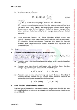“HakCiptaBadanStandardisasiNasional,Copystandarinidibuatuntukpenayangandiwww.bsn.go.iddantidakuntukdikomersialkan”
SNI 1729:2015
© BSN 2015 99 dari 242
(b) Untuk penampang nonkompak
  










pr
p
yppn M-MMM


(I3-3b)
keterangan
p
, dan r
 adalah rasio kelangsingan ditentukan dari Tabel I1.1b.
yM = momen leleh sehubungan dengan leleh dari sayap tarik dan leleh pertama
dari sayap tekan, kip-in. (N-mm). Kapasitas di leleh pertama harus dihitung
dengan asumsi suatu distribusi tegangan elastis linier dengan tegangan tekan
beton maksimum dibatasi sampai '
cf
0 , 7
dan tegangan baja maksimum dibatasi
sampai yF .
(c) Untuk penampang langsing, nM , harus ditentukan sebagai momen leleh
pertama. Tegangan sayap tekan harus dibatasi sampai tegangan tekuk lokal,
crF , ditentukan dengan menggunakan Persamaan I2-10 atau I2-11. Distribusi
tegangan beton harus elastis linier dengan tegangan tekan maksimum yang
dibatasi sampai '
cf
0 , 7
.
I4. Geser
1. Komponen Struktur Komposit Terisi dan Terbungkus Beton
Kekuatan geser desain, nv V , dan kekuatan geser yang diizinkan, vnV / , harus
ditentukan berdasarkan satu dari yang berikut:
(a) Kekuatan geser yang tersedia dari penampang baja sendiri seperti disyaratkan
dalam Bab G
(b) Kekuatan geser yang tersedia dari bagian beton bertulang (beton ditambah
tulangan baja) sendiri seperti dijelaskan oleh ACI 318 dengan
0 , 7 5
v
 (DFBK)
2 , 0 0
v
(DKI)
(c) Kekuatan geser nominal dari penampang baja seperti dijelaskan dalam Bab G
ditambah kekuatan nominal dari baja tulangan seperti dijelaskan oleh ACI 318
dengan kombinasi ketahanan atau faktor keamanan dari
0 , 7 5
v
 (DFBK)
2 , 0 0
v
(DKI)
2. Balok Komposit dengan Dek Baja Berlekuk
Kekuatan geser yang tersedia dari balok komposit dengan steel headed stud atau
angkur kanal baja harus ditentukan berdasarkan properti dari penampang baja sendiri
menurut Bab G.
 