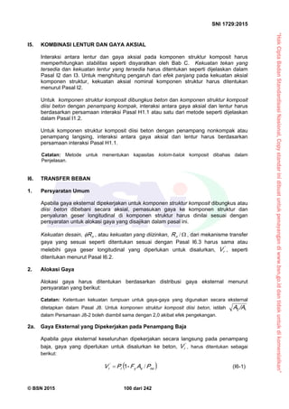 “HakCiptaBadanStandardisasiNasional,Copystandarinidibuatuntukpenayangandiwww.bsn.go.iddantidakuntukdikomersialkan”
SNI 1729:2015
© BSN 2015 100 dari 242
I5. KOMBINASI LENTUR DAN GAYA AKSIAL
Interaksi antara lentur dan gaya aksial pada komponen struktur komposit harus
memperhitungkan stabilitas seperti disyaratkan oleh Bab C. Kekuatan tekan yang
tersedia dan kekuatan lentur yang tersedia harus ditentukan seperti dijelaskan dalam
Pasal I2 dan I3. Untuk menghitung pengaruh dari efek panjang pada kekuatan aksial
komponen struktur, kekuatan aksial nominal komponen struktur harus ditentukan
menurut Pasal I2.
Untuk komponen struktur komposit dibungkus beton dan komponen struktur komposit
diisi beton dengan penampang kompak, interaksi antara gaya aksial dan lentur harus
berdasarkan persamaan interaksi Pasal H1.1 atau satu dari metode seperti dijelaskan
dalam Pasal I1.2.
Untuk komponen struktur komposit diisi beton dengan penampang nonkompak atau
penampang langsing, interaksi antara gaya aksial dan lentur harus berdasarkan
persamaan interaksi Pasal H1.1.
Catatan: Metode untuk menentukan kapasitas kolom-balok komposit dibahas dalam
Penjelasan.
I6. TRANSFER BEBAN
1. Persyaratan Umum
Apabila gaya eksternal dipekerjakan untuk komponen struktur komposit dibungkus atau
diisi beton dibebani secara aksial, pemasukan gaya ke komponen struktur dan
penyaluran geser longitudinal di komponen struktur harus dinilai sesuai dengan
persyaratan untuk alokasi gaya yang disajikan dalam pasal ini.
Kekuatan desain, nR , atau kekuatan yang diizinkan, /nR , dari mekanisme transfer
gaya yang sesuai seperti ditentukan sesuai dengan Pasal I6.3 harus sama atau
melebihi gaya geser longitudinal yang diperlukan untuk disalurkan, '
rV , seperti
ditentukan menurut Pasal I6.2.
2. Alokasi Gaya
Alokasi gaya harus ditentukan berdasarkan distribusi gaya eksternal menurut
persyaratan yang berikut:
Catatan: Ketentuan kekuatan tumpuan untuk gaya-gaya yang digunakan secara eksternal
ditetapkan dalam Pasal J8. Untuk komponen struktur komposit diisi beton, istilah 12
/AA
dalam Persamaan J8-2 boleh diambil sama dengan 2,0 akibat efek pengekangan.
2a. Gaya Eksternal yang Dipekerjakan pada Penampang Baja
Apabila gaya eksternal keseluruhan dipekerjakan secara langsung pada penampang
baja, gaya yang diperlukan untuk disalurkan ke beton, '
rV , harus ditentukan sebagai
berikut:
 n osyr
'
r PAFPV /
-1
 (I6-1)
 