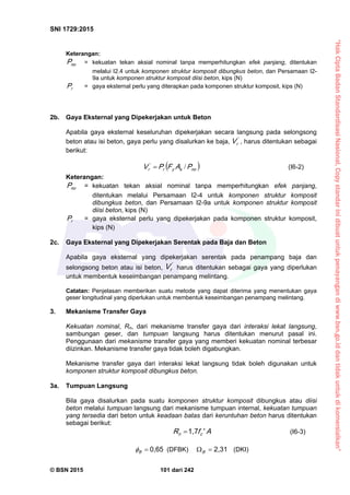 “HakCiptaBadanStandardisasiNasional,Copystandarinidibuatuntukpenayangandiwww.bsn.go.iddantidakuntukdikomersialkan”
SNI 1729:2015
© BSN 2015 101 dari 242
Keterangan:
n oP = kekuatan tekan aksial nominal tanpa memperhitungkan efek panjang, ditentukan
melalui I2.4 untuk komponen struktur komposit dibungkus beton, dan Persamaan I2-
9a untuk komponen struktur komposit diisi beton, kips (N)
rP = gaya eksternal perlu yang diterapkan pada komponen struktur komposit, kips (N)
2b. Gaya Eksternal yang Dipekerjakan untuk Beton
Apabila gaya eksternal keseluruhan dipekerjakan secara langsung pada selongsong
beton atau isi beton, gaya perlu yang disalurkan ke baja, '
rV , harus ditentukan sebagai
berikut:
 n osyr
'
r PAFPV / (I6-2)
Keterangan:
n oP = kekuatan tekan aksial nominal tanpa memperhitungkan efek panjang,
ditentukan melalui Persamaan I2-4 untuk komponen struktur komposit
dibungkus beton, dan Persamaan I2-9a untuk komponen struktur komposit
diisi beton, kips (N)
rP = gaya eksternal perlu yang dipekerjakan pada komponen struktur komposit,
kips (N)
2c. Gaya Eksternal yang Dipekerjakan Serentak pada Baja dan Beton
Apabila gaya eksternal yang dipekerjakan serentak pada penampang baja dan
selongsong beton atau isi beton,
'
rV harus ditentukan sebagai gaya yang diperlukan
untuk membentuk keseimbangan penampang melintang.
Catatan: Penjelasan memberikan suatu metode yang dapat diterima yang menentukan gaya
geser longitudinal yang diperlukan untuk membentuk keseimbangan penampang melintang.
3. Mekanisme Transfer Gaya
Kekuatan nominal, Rn, dari mekanisme transfer gaya dari interaksi lekat langsung,
sambungan geser, dan tumpuan langsung harus ditentukan menurut pasal ini.
Penggunaan dari mekanisme transfer gaya yang memberi kekuatan nominal terbesar
diizinkan. Mekanisme transfer gaya tidak boleh digabungkan.
Mekanisme transfer gaya dari interaksi lekat langsung tidak boleh digunakan untuk
komponen struktur komposit dibungkus beton.
3a. Tumpuan Langsung
Bila gaya disalurkan pada suatu komponen struktur komposit dibungkus atau diisi
beton melalui tumpuan langsung dari mekanisme tumpuan internal, kekuatan tumpuan
yang tersedia dari beton untuk keadaan batas dari keruntuhan beton harus ditentukan
sebagai berikut:
A'fR cn
1 , 7
 (I6-3)
0 , 6 5
B
 (DFBK)
2 , 3 1
 B
(DKI)
 