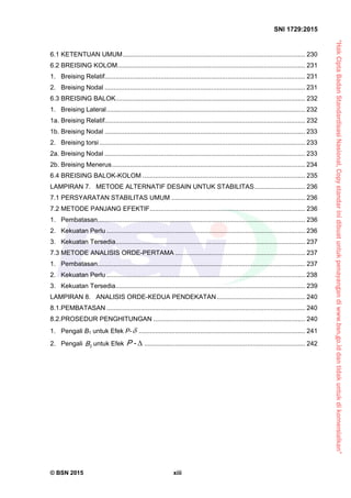“HakCiptaBadanStandardisasiNasional,Copystandarinidibuatuntukpenayangandiwww.bsn.go.iddantidakuntukdikomersialkan”
SNI 1729:2015
© BSN 2015 xiii
6.1 KETENTUAN UMUM..................................................................................................... 230 
6.2 BREISING KOLOM........................................................................................................ 231 
1. Breising Relatif............................................................................................................... 231 
2. Breising Nodal ............................................................................................................... 231 
6.3 BREISING BALOK......................................................................................................... 232 
1. Breising Lateral.............................................................................................................. 232 
1a. Breising Relatif............................................................................................................... 232 
1b. Breising Nodal ............................................................................................................... 233 
2. Breising torsi.................................................................................................................. 233 
2a. Breising Nodal ............................................................................................................... 233 
2b. Breising Menerus........................................................................................................... 234 
6.4 BREISING BALOK-KOLOM .......................................................................................... 235 
LAMPIRAN 7. METODE ALTERNATIF DESAIN UNTUK STABILITAS............................ 236 
7.1 PERSYARATAN STABILITAS UMUM .......................................................................... 236 
7.2 METODE PANJANG EFEKTIF...................................................................................... 236 
1. Pembatasan................................................................................................................... 236 
2. Kekuatan Perlu .............................................................................................................. 236 
3. Kekuatan Tersedia......................................................................................................... 237 
7.3 METODE ANALISIS ORDE-PERTAMA ........................................................................ 237 
1. Pembatasan................................................................................................................... 237 
2. Kekuatan Perlu .............................................................................................................. 238 
3. Kekuatan Tersedia......................................................................................................... 239 
LAMPIRAN 8. ANALISIS ORDE-KEDUA PENDEKATAN................................................. 240 
8.1.PEMBATASAN .............................................................................................................. 240 
8.2.PROSEDUR PENGHITUNGAN .................................................................................... 240 
1. Pengali B1 untuk Efek P- ............................................................................................ 241 
2. Pengali 2
B untuk Efek -P ......................................................................................... 242 
 