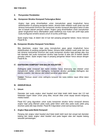 “HakCiptaBadanStandardisasiNasional,Copystandarinidibuatuntukpenayangandiwww.bsn.go.iddantidakuntukdikomersialkan”
SNI 1729:2015
© BSN 2015 103 dari 242
4. Persyaratan Pendetailan
4a. Komponen Struktur Komposit Terbungkus Beton
Angkur baja yang dimanfaatkan untuk menyalurkan geser longitudinal harus
didistribusikan di panjang pengantar beban, dimana tidak melebihi suatu jarak dua kali
dimensi transversal minimum dari komponen struktur komposit dibungkus beton di atas
dan di bawah daerah penyalur beban. Angkur yang dimanfaatkan untuk menyalurkan
geser longitudinal harus ditempatkan pada sedikitnya dua muka dari profil baja pada
suatu konfigurasi simetris secara umum di sumbu profil baja.
Spasi angkur baja, di dalam dan di luar dari panjang pengantar beban, harus menurut
Pasal I8.3e.
4b. Komponen Struktur Komposit Terisi Beton
Bila diperlukan, angkur baja yang menyalurkan gaya geser longitudinal harus
didistribusikan di panjang pengantar beban, dimana tidak melebihi suatu jarak dari dua
kali dimensi transversal minimum dari suatu komponen struktur baja persegi atau dua
kali diameter dari suatu komponen struktur baja bundar di atas dan di bawah daerah
penyalur beban. Spasi angkur baja di panjang pengantar beban harus sesuai dengan
Pasal I8.3e.
I7. DIAFRAGMA KOMPOSIT DAN BALOK KOLEKTOR
Diafragma pelat komposit dan balok kolektor harus dirancang dan didetail untuk
menyalurkan beban antara diafragma, komponen struktur pembatas diafragma dan
elemen kolektor, dan elemen dari sistem penahan gaya lateral.
Catatan: Panduan desain untuk diafragma komposit dan balok kolektor dapat dilihat dalam
Penjelasan.
I8. ANGKUR BAJA
1. Umum
Diameter dari suatu angkur steel headed stud tidak boleh lebih besar dari 2,5 kali
ketebalan logam dasar untuk yang dilas, kecuali dilas untuk sayap secara langsung
melalui badan.
Pasal I8.2 yang digunakan untuk suatu komponen struktur lentur komposit dimana
angkur baja yang ditanam pada suatu pelat beton solid atau pada suatu pelat yang
dicorkan pada dek baja dicetak. Pasal I8.3 digunakan untuk semua kasus lainnya.
2. Angkur Baja pada Balok Komposit
Panjang dari angkur steel headed stud tidak boleh lebih kecil dari empat kali diameter
batang dari dasar angkur steel headed stud pada bagian atas dari kepala batang
sesudah pemasangan.
 