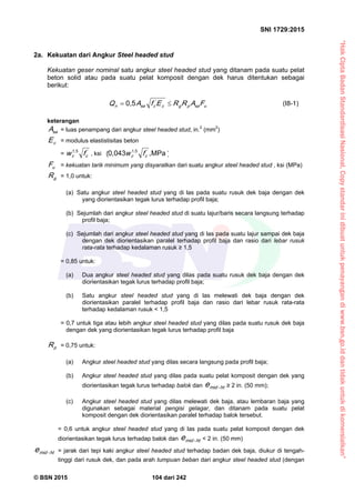 “HakCiptaBadanStandardisasiNasional,Copystandarinidibuatuntukpenayangandiwww.bsn.go.iddantidakuntukdikomersialkan”
SNI 1729:2015
© BSN 2015 104 dari 242
2a. Kekuatan dari Angkur Steel headed stud
Kekuatan geser nominal satu angkur steel headed stud yang ditanam pada suatu pelat
beton solid atau pada suatu pelat komposit dengan dek harus ditentukan sebagai
berikut:
us apgc
'
cs an FARREfAQ 
0 , 5
(I8-1)
keterangan
s aA = luas penampang dari angkur steel headed stud, in.2
(mm2
)
cE = modulus elastistisitas beton
= '
cc fw
1 , 5
, ksi
M P a
︶
︵
0 , 0 4 3 1 , 5
,'
cc fw
uF = kekuatan tarik minimum yang disyaratkan dari suatu angkur steel headed stud , ksi (MPa)
gR = 1,0 untuk:
(a) Satu angkur steel headed stud yang di las pada suatu rusuk dek baja dengan dek
yang diorientasikan tegak lurus terhadap profil baja;
(b) Sejumlah dari angkur steel headed stud di suatu lajur/baris secara langsung terhadap
profil baja;
(c) Sejumlah dari angkur steel headed stud yang di las pada suatu lajur sampai dek baja
dengan dek diorientasikan paralel terhadap profil baja dan rasio dari lebar rusuk
rata-rata terhadap kedalaman rusuk ≥ 1,5
= 0,85 untuk:
(a) Dua angkur steel headed stud yang dilas pada suatu rusuk dek baja dengan dek
diorientasikan tegak lurus terhadap profil baja;
(b) Satu angkur steel headed stud yang di las melewati dek baja dengan dek
diorientasikan paralel terhadap profil baja dan rasio dari lebar rusuk rata-rata
terhadap kedalaman rusuk < 1,5
= 0,7 untuk tiga atau lebih angkur steel headed stud yang dilas pada suatu rusuk dek baja
dengan dek yang diorientasikan tegak lurus terhadap profil baja
pR = 0,75 untuk:
(a) Angkur steel headed stud yang dilas secara langsung pada profil baja;
(b) Angkur steel headed stud yang dilas pada suatu pelat komposit dengan dek yang
diorientasikan tegak lurus terhadap balok dan ht-m ide ≥ 2 in. (50 mm);
(c) Angkur steel headed stud yang dilas melewati dek baja, atau lembaran baja yang
digunakan sebagai material pengisi gelagar, dan ditanam pada suatu pelat
komposit dengan dek diorientasikan paralel terhadap balok tersebut.
= 0,6 untuk angkur steel headed stud yang di las pada suatu pelat komposit dengan dek
diorientasikan tegak lurus terhadap balok dan ht-m ide < 2 in. (50 mm)
ht-m ide = jarak dari tepi kaki angkur steel headed stud terhadap badan dek baja, diukur di tengah-
tinggi dari rusuk dek, dan pada arah tumpuan beban dari angkur steel headed stud (dengan
 