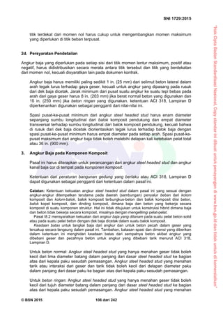 “HakCiptaBadanStandardisasiNasional,Copystandarinidibuatuntukpenayangandiwww.bsn.go.iddantidakuntukdikomersialkan”
SNI 1729:2015
© BSN 2015 106 dari 242
titik terdekat dari momen nol harus cukup untuk mengembangkan momen maksimum
yang diperlukan di titik beban terpusat.
2d. Persyaratan Pendetailan
Angkur baja yang diperlukan pada setiap sisi dari titik momen lentur maksimum, positif atau
negatif, harus didistribusikan secara merata antara titik tersebut dan titik yang berdekatan
dari momen nol, kecuali disyaratkan lain pada dokumen kontrak.
Angkur baja harus memiliki paling sedikit 1 in. (25 mm) dari selimut beton lateral dalam
arah tegak lurus terhadap gaya geser, kecuali untuk angkur yang dipasang pada rusuk
dari dek baja dicetak. Jarak minimum dari pusat suatu angkur ke suatu tepi bebas pada
arah dari gaya geser harus 8 in. (203 mm) jika berat normal beton yang digunakan dan
10 in. (250 mm) jika beton ringan yang digunakan. ketentuan ACI 318, Lampiran D
diperkenankan digunakan sebagai pengganti dari nilai-nilai ini.
Spasi pusat-ke-pusat minimum dari angkur steel headed stud harus enam diameter
sepanjang sumbu longitudinal dari balok komposit pendukung dan empat diameter
transversal terhadap sumbu longitudinal dari balok komposit pendukung, kecuali bahwa
di rusuk dari dek baja dicetak diorientasikan tegak lurus terhadap balok baja dengan
spasi pusat-ke-pusat minimum harus empat diameter pada setiap arah. Spasi pusat-ke-
pusat maksimum dari angkur baja tidak boleh melebihi delapan kali ketebalan pelat total
atau 36 in. (900 mm).
3. Angkur Baja pada Komponen Komposit
Pasal ini harus diterapkan untuk perancangan dari angkur steel headed stud dan angkur
kanal baja cor di tempat pada komponen komposit.
Ketentuan dari peraturan bangunan gedung yang berlaku atau ACI 318, Lampiran D
dapat digunakan sebagai pengganti dari ketentuan dalam pasal ini.
Catatan: Ketentuan kekuatan angkur steel headed stud dalam pasal ini yang sesuai dengan
angkur-angkur ditempatkan terutama pada daerah (sambungan) penyalur beban dari kolom
komposit dan kolom-balok, balok komposit terbungkus-beton dan balok komposit diisi beton,
balok kopel komposit, dan dinding komposit, dimana baja dan beton yang bekerja secara
komposit di suatu komponen struktur. Hal ini tidak ditujukan untuk konstruksi hibrid dimana baja
dan beton tidak bekerja secara komposit, misalnya dengan mengelilingi pelat-pelat.
Pasal I8.2 mensyaratkan kekuatan dari angkur baja yang ditanam pada suatu pelat beton solid
atau pada suatu pelat beton dengan dek baja dicetak dalam suatu balok komposit.
Keadaan batas untuk tangkai baja dari angkur dan untuk beton pecah dalam geser yang
tercakup secara langsung dalam pasal ini. Tambahan, batasan spasi dan dimensi yang diberikan
dalam ketentuan ini menghidari keadaan batas dari sempalnya beton akibat angkur yang
dibebani geser dan pecahnya beton untuk angkur yang dibebani tarik menurut ACI 318,
Lampiran D.
Untuk beton normal: Angkur steel headed stud yang hanya menahan geser tidak boleh
kecil dari lima diameter batang dalam panjang dari dasar steel headed stud ke bagian
atas dari kepala paku sesudah pemasangan. Angkur steel headed stud yang menahan
tarik atau interaksi dari geser dan tarik tidak boleh kecil dari delapan diameter paku
dalam panjang dari dasar paku ke bagian atas dari kepala paku sesudah pemasangan.
Untuk beton ringan: Angkur steel headed stud yang hanya menahan geser tidak boleh
kecil dari tujuh diameter batang dalam panjang dari dasar steel headed stud ke bagian
atas dari kepala paku sesudah pemasangan. Angkur steel headed stud yang menahan
 