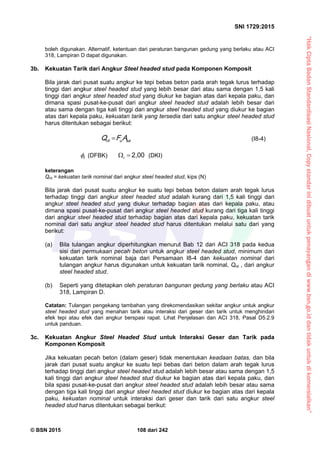“HakCiptaBadanStandardisasiNasional,Copystandarinidibuatuntukpenayangandiwww.bsn.go.iddantidakuntukdikomersialkan”
SNI 1729:2015
© BSN 2015 108 dari 242
boleh digunakan. Alternatif, ketentuan dari peraturan bangunan gedung yang berlaku atau ACI
318, Lampiran D dapat digunakan.
3b. Kekuatan Tarik dari Angkur Steel headed stud pada Komponen Komposit
Bila jarak dari pusat suatu angkur ke tepi bebas beton pada arah tegak lurus terhadap
tinggi dari angkur steel headed stud yang lebih besar dari atau sama dengan 1,5 kali
tinggi dari angkur steel headed stud yang diukur ke bagian atas dari kepala paku, dan
dimana spasi pusat-ke-pusat dari angkur steel headed stud adalah lebih besar dari
atau sama dengan tiga kali tinggi dari angkur steel headed stud yang diukur ke bagian
atas dari kepala paku, kekuatan tarik yang tersedia dari satu angkur steel headed stud
harus ditentukan sebagai berikut:
s aunt AFQ  (I8-4)
t
 (DFBK)
2 , 0 0
t (DKI)
keterangan
Qnt = kekuatan tarik nominal dari angkur steel headed stud, kips (N)
Bila jarak dari pusat suatu angkur ke suatu tepi bebas beton dalam arah tegak lurus
terhadap tinggi dari angkur steel headed stud adalah kurang dari 1,5 kali tinggi dari
angkur steel headed stud yang diukur terhadap bagian atas dari kepala paku, atau
dimana spasi pusat-ke-pusat dari angkur steel headed stud kurang dari tiga kali tinggi
dari angkur steel headed stud terhadap bagian atas dari kepala paku, kekuatan tarik
nominal dari satu angkur steel headed stud harus ditentukan melalui satu dari yang
berikut:
(a) Bila tulangan angkur diperhitungkan menurut Bab 12 dari ACI 318 pada kedua
sisi dari permukaan pecah beton untuk angkur steel headed stud, minimum dari
kekuatan tarik nominal baja dari Persamaan I8-4 dan kekuatan nominal dari
tulangan angkur harus digunakan untuk kekuatan tarik nominal, Qnt , dari angkur
steel headed stud.
(b) Seperti yang ditetapkan oleh peraturan bangunan gedung yang berlaku atau ACI
318, Lampiran D.
Catatan: Tulangan pengekang tambahan yang direkomendasikan sekitar angkur untuk angkur
steel headed stud yang menahan tarik atau interaksi dari geser dan tarik untuk menghindari
efek tepi atau efek dari angkur berspasi rapat. Lihat Penjelasan dan ACI 318, Pasal D5.2.9
untuk panduan.
3c. Kekuatan Angkur Steel Headed Stud untuk Interaksi Geser dan Tarik pada
Komponen Komposit
Jika kekuatan pecah beton (dalam geser) tidak menentukan keadaan batas, dan bila
jarak dari pusat suatu angkur ke suatu tepi bebas dari beton dalam arah tegak lurus
terhadap tinggi dari angkur steel headed stud adalah lebih besar atau sama dengan 1,5
kali tinggi dari angkur steel headed stud diukur ke bagian atas dari kepala paku, dan
bila spasi pusat-ke-pusat dari angkur steel headed stud adalah lebih besar atau sama
dengan tiga kali tinggi dari angkur steel headed stud diukur ke bagian atas dari kepala
paku, kekuatan nominal untuk interaksi dari geser dan tarik dari satu angkur steel
headed stud harus ditentukan sebagai berikut:
 