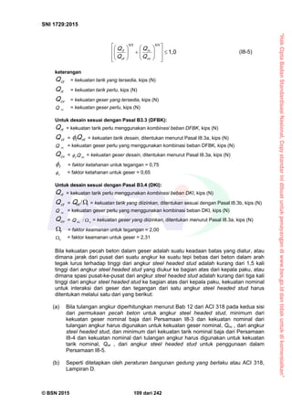 “HakCiptaBadanStandardisasiNasional,Copystandarinidibuatuntukpenayangandiwww.bsn.go.iddantidakuntukdikomersialkan”
SNI 1729:2015
© BSN 2015 109 dari 242
1 , 0
5 / 35 / 3





















cv
rv
ct
rt
Q
Q
Q
Q (I8-5)
keterangan
ctQ = kekuatan tarik yang tersedia, kips (N)
rtQ = kekuatan tarik perlu, kips (N)
cvQ = kekuatan geser yang tersedia, kips (N)
rvQ = kekuatan geser perlu, kips (N)
Untuk desain sesuai dengan Pasal B3.3 (DFBK):
rtQ = kekuatan tarik perlu menggunakan kombinasi beban DFBK, kips (N)
ctQ = ntt Q = kekuatan tarik desain, ditentukan menurut Pasal I8.3a, kips (N)
rvQ = kekuatan geser perlu yang menggunakan kombinasi beban DFBK, kips (N)
cvQ = n vv Q = kekuatan geser desain, ditentukan menurut Pasal I8.3a, kips (N)
t
 = faktor ketahanan untuk tegangan = 0,75
v
 = faktor ketahanan untuk geser = 0,65
Untuk desain sesuai dengan Pasal B3.4 (DKI):
rtQ = kekuatan tarik perlu menggunakan kombinasi beban DKI, kips (N)
ctQ = t/ntQ = kekuatan tarik yang diizinkan, ditentukan sesuai dengan Pasal I8.3b, kips (N)
rvQ = kekuatan geser perlu yang menggunakan kombinasi beban DKI, kips (N)
cvQ = vn vQ / = kekuatan geser yang diizinkan, ditentukan menurut Pasal I8.3a, kips (N)
t
 = faktor keamanan untuk tegangan = 2,00
v
 = faktor keamanan untuk geser = 2,31
Bila kekuatan pecah beton dalam geser adalah suatu keadaan batas yang diatur, atau
dimana jarak dari pusat dari suatu angkur ke suatu tepi bebas dari beton dalam arah
tegak lurus terhadap tinggi dari angkur steel headed stud adalah kurang dari 1,5 kali
tinggi dari angkur steel headed stud yang diukur ke bagian atas dari kepala paku, atau
dimana spasi pusat-ke-pusat dari angkur steel headed stud adalah kurang dari tiga kali
tinggi dari angkur steel headed stud ke bagian atas dari kepala paku, kekuatan nominal
untuk interaksi dari geser dan tegangan dari satu angkur steel headed stud harus
ditentukan melalui satu dari yang berikut:
(a) Bila tulangan angkur diperhitungkan menurut Bab 12 dari ACI 318 pada kedua sisi
dari permukaan pecah beton untuk angkur steel headed stud, minimum dari
kekuatan geser nominal baja dari Persamaan I8-3 dan kekuatan nominal dari
tulangan angkur harus digunakan untuk kekuatan geser nominal, Qnv , dari angkur
steel headed stud, dan minimum dari kekuatan tarik nominal baja dari Persamaan
I8-4 dan kekuatan nominal dari tulangan angkur harus digunakan untuk kekuatan
tarik nominal, Qnt , dari angkur steel headed stud untuk penggunaan dalam
Persamaan I8-5.
(b) Seperti ditetapkan oleh peraturan bangunan gedung yang berlaku atau ACI 318,
Lampiran D.
 