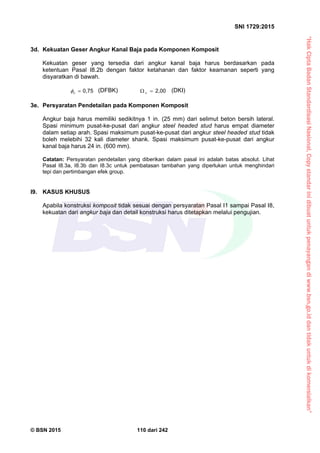 “HakCiptaBadanStandardisasiNasional,Copystandarinidibuatuntukpenayangandiwww.bsn.go.iddantidakuntukdikomersialkan”
SNI 1729:2015
© BSN 2015 110 dari 242
3d. Kekuatan Geser Angkur Kanal Baja pada Komponen Komposit
Kekuatan geser yang tersedia dari angkur kanal baja harus berdasarkan pada
ketentuan Pasal I8.2b dengan faktor ketahanan dan faktor keamanan seperti yang
disyaratkan di bawah.
0 , 7 5
v
 (DFBK)
2 , 0 0
 v
(DKI)
3e. Persyaratan Pendetailan pada Komponen Komposit
Angkur baja harus memiliki sedikitnya 1 in. (25 mm) dari selimut beton bersih lateral.
Spasi minimum pusat-ke-pusat dari angkur steel headed stud harus empat diameter
dalam setiap arah. Spasi maksimum pusat-ke-pusat dari angkur steel headed stud tidak
boleh melebihi 32 kali diameter shank. Spasi maksimum pusat-ke-pusat dari angkur
kanal baja harus 24 in. (600 mm).
Catatan: Persyaratan pendetailan yang diberikan dalam pasal ini adalah batas absolut. Lihat
Pasal I8.3a, I8.3b dan I8.3c untuk pembatasan tambahan yang diperlukan untuk menghindari
tepi dan pertimbangan efek group.
I9. KASUS KHUSUS
Apabila konstruksi komposit tidak sesuai dengan persyaratan Pasal I1 sampai Pasal I8,
kekuatan dari angkur baja dan detail konstruksi harus ditetapkan melalui pengujian.
 