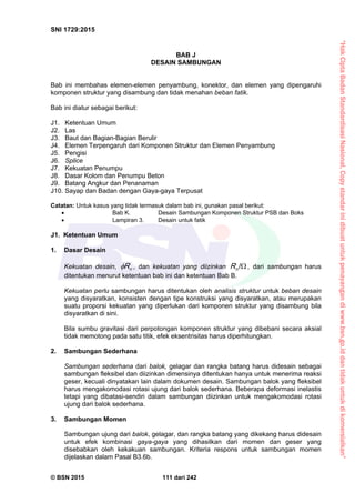 “HakCiptaBadanStandardisasiNasional,Copystandarinidibuatuntukpenayangandiwww.bsn.go.iddantidakuntukdikomersialkan”
SNI 1729:2015
© BSN 2015 111 dari 242
BAB J
DESAIN SAMBUNGAN
Bab ini membahas elemen-elemen penyambung, konektor, dan elemen yang dipengaruhi
komponen struktur yang disambung dan tidak menahan beban fatik.
Bab ini diatur sebagai berikut:
J1. Ketentuan Umum
J2. Las
J3. Baut dan Bagian-Bagian Berulir
J4. Elemen Terpengaruh dari Komponen Struktur dan Elemen Penyambung
J5. Pengisi
J6. Splice
J7. Kekuatan Penumpu
J8. Dasar Kolom dan Penumpu Beton
J9. Batang Angkur dan Penanaman
J10. Sayap dan Badan dengan Gaya-gaya Terpusat
Catatan: Untuk kasus yang tidak termasuk dalam bab ini, gunakan pasal berikut:
 Bab K. Desain Sambungan Komponen Struktur PSB dan Boks
 Lampiran 3. Desain untuk fatik
J1. Ketentuan Umum
1. Dasar Desain
Kekuatan desain, nR , dan kekuatan yang diizinkan 
/
nR , dari sambungan harus
ditentukan menurut ketentuan bab ini dan ketentuan Bab B.
Kekuatan perlu sambungan harus ditentukan oleh analisis struktur untuk beban desain
yang disyaratkan, konsisten dengan tipe konstruksi yang disyaratkan, atau merupakan
suatu proporsi kekuatan yang diperlukan dari komponen struktur yang disambung bila
disyaratkan di sini.
Bila sumbu gravitasi dari perpotongan komponen struktur yang dibebani secara aksial
tidak memotong pada satu titik, efek eksentrisitas harus diperhitungkan.
2. Sambungan Sederhana
Sambungan sederhana dari balok, gelagar dan rangka batang harus didesain sebagai
sambungan fleksibel dan diizinkan dimensinya ditentukan hanya untuk menerima reaksi
geser, kecuali dinyatakan lain dalam dokumen desain. Sambungan balok yang fleksibel
harus mengakomodasi rotasi ujung dari balok sederhana. Beberapa deformasi inelastis
tetapi yang dibatasi-sendiri dalam sambungan diizinkan untuk mengakomodasi rotasi
ujung dari balok sederhana.
3. Sambungan Momen
Sambungan ujung dari balok, gelagar, dan rangka batang yang dikekang harus didesain
untuk efek kombinasi gaya-gaya yang dihasilkan dari momen dan geser yang
disebabkan oleh kekakuan sambungan. Kriteria respons untuk sambungan momen
dijelaskan dalam Pasal B3.6b.
 