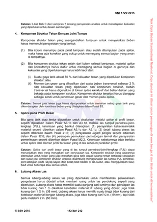 “HakCiptaBadanStandardisasiNasional,Copystandarinidibuatuntukpenayangandiwww.bsn.go.iddantidakuntukdikomersialkan”
SNI 1729:2015
© BSN 2015 112 dari 242
Catatan: Lihat Bab C dan Lampiran 7 tentang persyaratan analisis untuk menetapkan kekuatan
yang diperlukan untuk desain sambungan.
4. Komponen Struktur Tekan Dengan Joint Tumpu
Komponen struktur tekan yang mengandalkan tumpuan untuk menyalurkan beban
harus memenuhi persyaratan yang berikut:
(1) Bila kolom menumpu pada pelat tumpuan atau sudah ditumpukan pada splice,
maka harus ada konektor yang cukup untuk memegang semua bagian yang aman
di tempatnya.
(2) Bila komponen struktur tekan selain dari kolom selesai bertumpu, material splice
dan konektornya harus diatur untuk memegang semua bagian di garisnya dan
kekuatan yang diperlukannya harus lebih kecil dari:
(i) Suatu gaya tarik aksial 50 % dari kekuatan tekan yang diperlukan komponen
struktur; atau
(ii) Momen dan geser yang dihasilkan dari suatu beban transversal sebesar 2 %
dari kekuatan tekan yang diperlukan dari komponen struktur. Beban
transversal harus digunakan di lokasi splice eksklusif dari beban-beban yang
bekerja pada komponen struktur. Komponen struktur tersebut harus dianggap
sebagai sendi untuk penentuan geser dan momen pada splice.
Catatan: Semua joint tekan juga harus diproporsikan untuk menahan setiap gaya tarik yang
dikembangkan oleh kombinasi beban yang ditetapkan dalam Pasal B2.
5. Splice pada Profil Besar
Bila gaya tarik atau lentur digunakan untuk disalurkan melalui splice di profil besar,
seperti dijelaskan dalam Pasal A3.1c dan A3.1d, melalui las tumpul penetrasi-joint-
lengkap (PJL), ketentuan yang berikut diterapkan: (1) persyaratan kekerasan-takik
material seperti diberikan dalam Pasal A3.1c dan A3.1d; (2) detail lubang akses las
seperti diberikan dalam Pasal J1.6; (3) persyaratan logam pengisi seperti diberikan
dalam Pasal J2.6; dan (4) persiapan permukaan pemotongan termal dan persyaratan
pemeriksaan seperti diberikan dalam Pasal M2.2. Ketentuan sebelumnya tidak berlaku
untuk splice dari elemen profil tersusun yang di las sebelum perakitan profil.
Catatan: Splice dari profil besar yang di las tumpul penetrasi-joint-lengkap (PJL) dapat
menunjukkan efek yang merugikan dari penyusutan las. Komponen struktur yang ukurannya
ditentukan untuk tekan yang juga menahan gaya tarik dapat kurang rentan terhadap kerusakan
dari susut jika komponen struktur tersebut disambung menggunakan las tumpul PJL penetrasi-
joint-sebagian pada sayap-sayap dan pelat-pelat badan di las-sudut, atau menggunakan baut-
baut untuk beberapa atau semua splice.
6. Lubang Akses Las
Semua lubang-lubang akses las yang diperlukan untuk memfasilitasi pelaksanaan
pengelasan harus didetail untuk memberi ruang untuk las pendukung seperti yang
diperlukan. Lubang akses harus memiliki suatu panjang dari tumitnya dari persiapan las
tidak kurang dari 1 ½ dikalikan ketebalan material di lubang yang dibuat, juga tidak
kurang dari 1 ½ in. (38 mm). Lubang akses harus memiliki suatu tinggi tidak kurang dari
ketebalan material dengan lubang akses, juga tidak kurang dari ¾ in. (19 mm), tapi tidak
perlu melebihi 2 in. (50 mm).
 