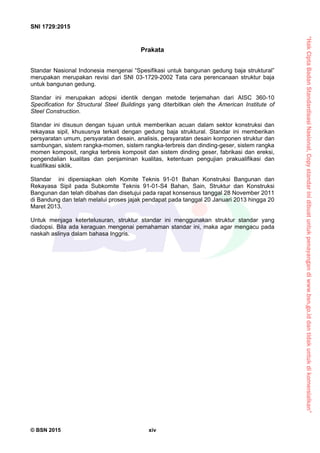 “HakCiptaBadanStandardisasiNasional,Copystandarinidibuatuntukpenayangandiwww.bsn.go.iddantidakuntukdikomersialkan”
SNI 1729:2015
© BSN 2015 xiv
Prakata
Standar Nasional Indonesia mengenai “Spesifikasi untuk bangunan gedung baja struktural”
merupakan merupakan revisi dari SNI 03-1729-2002 Tata cara perencanaan struktur baja
untuk bangunan gedung.
Standar ini merupakan adopsi identik dengan metode terjemahan dari AISC 360-10
Specification for Structural Steel Buildings yang diterbitkan oleh the American Institute of
Steel Construction.
Standar ini disusun dengan tujuan untuk memberikan acuan dalam sektor konstruksi dan
rekayasa sipil, khususnya terkait dengan gedung baja struktural. Standar ini memberikan
persyaratan umum, persyaratan desain, analisis, persyaratan desain komponen struktur dan
sambungan, sistem rangka-momen, sistem rangka-terbreis dan dinding-geser, sistem rangka
momen komposit, rangka terbreis komposit dan sistem dinding geser, fabrikasi dan ereksi,
pengendalian kualitas dan penjaminan kualitas, ketentuan pengujian prakualifikasi dan
kualifikasi siklik.
Standar ini dipersiapkan oleh Komite Teknis 91-01 Bahan Konstruksi Bangunan dan
Rekayasa Sipil pada Subkomite Teknis 91-01-S4 Bahan, Sain, Struktur dan Konstruksi
Bangunan dan telah dibahas dan disetujui pada rapat konsensus tanggal 28 November 2011
di Bandung dan telah melalui proses jajak pendapat pada tanggal 20 Januari 2013 hingga 20
Maret 2013.
Untuk menjaga ketertelusuran, struktur standar ini menggunakan struktur standar yang
diadopsi. Bila ada keraguan mengenai pemahaman standar ini, maka agar mengacu pada
naskah aslinya dalam bahasa Inggris.
 