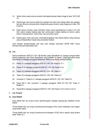 “HakCiptaBadanStandardisasiNasional,Copystandarinidibuatuntukpenayangandiwww.bsn.go.iddantidakuntukdikomersialkan”
SNI 1729:2015
© BSN 2015 114 dari 242
(1) Splice kolom pada semua struktur bertingkat-banyak dalam tinggi di atas 125 ft (38
m)
(2) Sambungan dari semua balok dan gelagar ke kolom dan setiap balok dan gelagar
lainnya dimana breising kolom tergantung pada struktur yang tingginya di atas 125
ft (38 m)
(3) Pada semua struktur yang menahan keran yang kapasitasnya di atas 5 ton (50
kN): splice rangka batang atap dan sambungan rangka batang ke kolom; splice
kolom; breising kolom; breis knee; dan penumpu keran
(4) Sambungan untuk penumpu mesin/perlengkapan dan beban-beban hidup lainnya
yang menghasilkan impak atau perubahan beban
Joint dengan pengencangan pas atau joint dengan baut-baut ASTM A307 harus
diizinkan kecuali disyaratkan lain.
J2. Las
Semua ketentuan AWS D1.1/D1.1M berlaku pada Spesifikasi ini, dengan pengecualian
bahwa ketentuan dari Pasal Spesifikasi yang didaftar di bawah, yang digunakan pada
Spesifikasi ini sebagai pengganti ketentuan AWS yang dikutip sebagai berikut:
(1) Pasal J1.6 sebagai pengganti AWS D1.1/D1.1M, Pasal 5.17.1
(2) Pasal J2.2a sebagai pengganti AWS D1.1/D1.1M, Pasal 2.3.2
(3) Tabel J2.2 sebagai pengganti AWS D1.1/D1.1M, Tabel 2.1
(4) Tabel J2.5 sebagai pengganti AWS D1.1/D1.1M, Tabel 2.3
(5) Lampiran 3, Tabel A-3.1 sebagai pengganti AWS D1.1/D1.1M, Tabel 2.5
(6) Pasal B3.11 dan Lampiran 3 sebagai pengganti AWS D1.1/D1.1M, Pasal 2,
Bagian C
(7) Pasal M2.2 sebagai pengganti AWS D1.1/D1.1M, Pasal 5.15.4.3 dan 5.15.4.4
1. Las Tumpul
1a. Area Efektif
Area efektif dari las tumpul harus diperhitungkan sebagai panjang-las dikalikan throat
efektif.
Throat efektif dari las tumpul penetrasi-joint-lengkap (PJL) harus ketebalan dari bagian
yang tertipis dijoin.
Throat efektif dari las tumpul penetrasi-joint-sebagian (PJS) harus seperti yang tertera
pada Tabel J2.1.
 