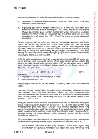 “HakCiptaBadanStandardisasiNasional,Copystandarinidibuatuntukpenayangandiwww.bsn.go.iddantidakuntukdikomersialkan”
SNI 1729:2015
© BSN 2015 117 dari 242
Ukuran maksimum dari las sudut dari bagian-bagian yang tersambung harus:
(a) Sepanjang tepi material dengan ketebalan kurang dari ¼ in. (6 mm); tidak lebih
besar dari ketebalan material.
(b) Sepanjang tepi material dengan ketebalan ¼ in. (6 mm) atau lebih; tidak lebih
besar dari ketebalan material dikurangi 1/16 in. (2 mm), kecuali las yang secara
khusus diperlihatkan pada gambar pelaksanaan untuk memperoleh ketebalan
throat-penuh. Untuk kondisi las yang sudah jadi, jarak antara tepi logam dasar dan
ujung kaki las boleh kurang dari 1/16 in. (2 mm) bila ukuran las secara jelas dapat
diverifikasi.
Panjang minimum dari las sudut yang dirancang berdasarkan kekuatan tidak boleh
kurang dari empat kali ukuran las nominal, atau ukuran lain dari las harus
diperhitungkan tidak melebihi ¼ dari panjangnya. Jika las sudut longitudinal saja
digunakan pada sambungan ujung dari komponen struktur tarik tulangan-rata, panjang
dari setiap las sudut tidak boleh kurang dari jarak tegak lurus antaranya. Untuk efek
panjang las sudut longitudinal pada sambungan ujung di daerah efektif dari komponen
struktur yang disambung, lihat Pasal D3.
Untuk las sudut yang dibebani ujungnya dengan panjang meningkat 100 kali ukuran las,
hal ini diizinkan untuk mengambil panjang efektif sama dengan panjang aktual. Bila
panjang las sudut yang dibebani ujungnya melebihi 100 kali ukuran las, panjang efektif
harus ditentukan dengan mengalikan panjang aktual dengan faktor reduksi,  ,
ditentukan sebagai berikut:
 
1 , 0/0 , 0 0 2-1 , 2
 w (J2-1)
keterangan
 = panjang aktual las yang dibebani ujungnya, in. (mm)
w = ukuran dari kaki las, in. (mm)
Bila panjang las melebihi 300 kali ukuran kaki, w , panjang efektif harus diambil sebesar
180 w .
Las sudut berselang-seling boleh digunakan untuk menyalurkan tegangan terhitung
yang melewati suatu joint atau permukaan lekatan dan untuk menghubungkan
komponen-komponen dari komponen struktur tersusun. Panjang dari setiap segmen las
sudut berselang-seling tidak boleh kurang dari empat kali ukuran las, dengan suatu
minimum 1 ½ in. (38 mm).
Pada joint lewatan, jumlah minimum dari lewatan harus lima kali ketebalan dari bagian
tertipis yang dihubungkan, tetapi tidak kurang dari 1 in. (25 mm). Joint lewatan yang
menghubungkan pelat atau batang tulangan yang menahan tegangan aksial yang
hanya memanfaatkan las sudut tranversal harus di las sudut sepanjang ujung kedua
bagian yang disambung-lewatkan, kecuali dimana defleksi dari bagian yang disambung-
lewatkan adalah bisa cukup dikekang untuk mencegah bukaan dari joint akibat
pembebanan maksimum.
Penghentian las sudut boleh dihentikan pendek atau diperpanjang sampai ke ujung atau
sisi dari bagian-bagian atau di boks kecuali seperti dibatasi oleh yang berikut ini:
(1) Untuk elemen komponen struktur yang overlap di mana satu bagian yang
disambungan diperpanjang melampaui tepi bagian lain yang terhubung yang
 