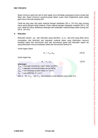 “HakCiptaBadanStandardisasiNasional,Copystandarinidibuatuntukpenayangandiwww.bsn.go.iddantidakuntukdikomersialkan”
SNI 1729:2015
© BSN 2015 119 dari 242
Spasi minimum garis las slot di arah tegak lurus terhadap panjangnya harus empat kali
lebar slot. Spasi minimum pusat-ke-pusat dalam suatu arah longitudinal pada setiap
garis harus dua kali panjang slot.
Tebal las plug atau slot pada material dengan ketebalan 5/8 in. (16 mm) atau kurang
harus sama dengan tebal material. Pada material dengan ketebalan melebihi 5/8 in. (16
mm), tebal las harus sedikitnya setengah dari ketebalan material tetapi tidak kurang dari
5/8 in. (16 mm).
4. Kekuatan
Kekuatan desain, nR dan kekuatan yang diizinkan, 
/
nR , dari joint yang dilas harus
merupakan nilai terendah dari kekuatan material dasar yang ditentukan menurut
keadaan batas dari keruntuhan tarik dan keruntuhan geser dan kekuatan logam las
yang ditentukan menurut keadaan batas dari keruntuhan berikut ini:
Untuk logam dasar
B Mn B Mn AFR  (J2-2)
Untuk logam las
w en wn AFR  (J2-3)
keterangan
n B MF = tegangan nominal dari logam dasar, ksi (MPa)
n wF = tegangan nominal dari logam las, ksi (MPa)
B MA = luas penampang logam dasar, in.2
(mm2
)
w eA = luas efektif las, in.2
(mm2
)
Nilai  ,  , n B MF , dan n wF serta batasan di atas diberikan pada Tabel J2.5.
 
