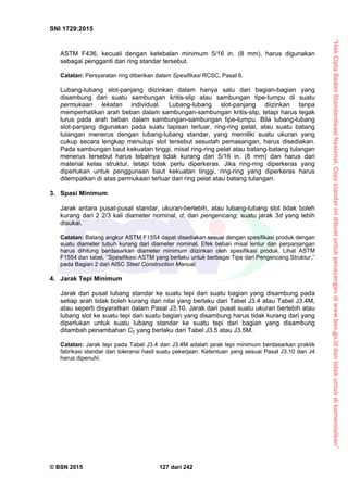 “HakCiptaBadanStandardisasiNasional,Copystandarinidibuatuntukpenayangandiwww.bsn.go.iddantidakuntukdikomersialkan”
SNI 1729:2015
© BSN 2015 127 dari 242
ASTM F436, kecuali dengan ketebalan minimum 5/16 in. (8 mm), harus digunakan
sebagai pengganti dari ring standar tersebut.
Catatan: Persyaratan ring diberikan dalam Spesifikasi RCSC, Pasal 6.
Lubang-lubang slot-panjang diizinkan dalam hanya satu dari bagian-bagian yang
disambung dari suatu sambungan kritis-slip atau sambungan tipe-tumpu di suatu
permukaan lekatan individual. Lubang-lubang slot-panjang diizinkan tanpa
memperhatikan arah beban dalam sambungan-sambungan kritis-slip, tetapi harus tegak
lurus pada arah beban dalam sambungan-sambungan tipe-tumpu. Bila lubang-lubang
slot-panjang digunakan pada suatu lapisan terluar, ring-ring pelat, atau suatu batang
tulangan menerus dengan lubang-lubang standar, yang memiliki suatu ukuran yang
cukup secara lengkap menutupi slot tersebut sesudah pemasangan, harus disediakan.
Pada sambungan baut kekuatan tinggi, misal ring-ring pelat atau batang-batang tulangan
menerus tersebut harus tebalnya tidak kurang dari 5/16 in. (8 mm) dan harus dari
material kelas struktur, tetapi tidak perlu diperkeras. Jika ring-ring diperkeras yang
diperlukan untuk penggunaan baut kekuatan tinggi, ring-ring yang diperkeras harus
ditempatkan di atas permukaan terluar dari ring pelat atau batang tulangan.
3. Spasi Minimum
Jarak antara pusat-pusat standar, ukuran-berlebih, atau lubang-lubang slot tidak boleh
kurang dari 2 2/3 kali diameter nominal, d, dari pengencang; suatu jarak 3d yang lebih
disukai.
Catatan: Batang angkur ASTM F1554 dapat disediakan sesuai dengan spesifikasi produk dengan
suatu diameter tubuh kurang dari diameter nominal. Efek beban misal lentur dan perpanjangan
harus dihitung berdasarkan diameter minimum diizinkan oleh spesifikasi produk. Lihat ASTM
F1554 dan tabel, ’’Spesifikasi ASTM yang berlaku untuk berbagai Tipe dari Pengencang Struktur,’’
pada Bagian 2 dari AISC Steel Construction Manual.
4. Jarak Tepi Minimum
Jarak dari pusat lubang standar ke suatu tepi dari suatu bagian yang disambung pada
setiap arah tidak boleh kurang dari nilai yang berlaku dari Tabel J3.4 atau Tabel J3.4M,
atau seperti disyaratkan dalam Pasal J3.10. Jarak dari pusat suatu ukuran berlebih atau
lubang slot ke suatu tepi dari suatu bagian yang disambung harus tidak kurang dari yang
diperlukan untuk suatu lubang standar ke suatu tepi dari bagian yang disambung
ditambah penambahan C2 yang berlaku dari Tabel J3.5 atau J3.5M.
Catatan: Jarak tepi pada Tabel J3.4 dan J3.4M adalah jarak tepi minimum berdasarkan praktik
fabrikasi standar dan toleransi hasil suatu pekerjaan. Ketentuan yang sesuai Pasal J3.10 dan J4
harus dipenuhi.
 