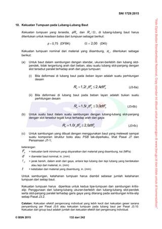 “HakCiptaBadanStandardisasiNasional,Copystandarinidibuatuntukpenayangandiwww.bsn.go.iddantidakuntukdikomersialkan”
SNI 1729:2015
© BSN 2015 132 dari 242
10. Kekuatan Tumpuan pada Lubang-Lubang Baut
Kekuatan tumpuan yang tersedia, nR dan /nR , di lubang-lubang baut harus
ditentukan untuk keadaan batas dari tumpuan sebagai berikut:
0 , 7 5
 (DFBK)
2 , 0 0
 (DKI)
Kekuatan tumpuan nominal dari material yang disambung, nR , ditentukan sebagai
berikut:
(a) Untuk baut dalam sambungan dengan standar, ukuran-berlebih dan lubang slot-
pendek, tidak tergantung arah dari beban, atau suatu lubang slot-panjang dengan
slot tersebut paralel terhadap arah dari gaya tumpuan:
(i) Bila deformasi di lubang baut pada beban layan adalah suatu perhitungan
desain
uucn dtFtFR
2 , 41 , 2
  (J3-6a)
(ii) Bila deformasi di lubang baut pada beban layan adalah bukan suatu
perhitungan desain
uucn dtFtFR
3 , 01 , 5
  (J3-6b)
(b) Untuk suatu baut dalam suatu sambungan dengan lubang-lubang slot-panjang
dengan slot tersebut tegak lurus terhadap arah dari gaya:
uucn dtFtFR
2 , 01 , 0
  (J3-6c)
(c) Untuk sambungan yang dibuat dengan menggunakan baut yang melewati sampai
suatu komponen struktur boks atau PSB tak-diperkaku, lihat Pasal J7 dan
Persamaan J7-1;
keterangan
uF = kekuatan tarik minimum yang disyaratkan dari material yang disambung, ksi (MPa)
d = diameter baut nominal, in. (mm)
c
 = jarak bersih, dalam arah dari gaya, antara tepi lubang dan tepi lubang yang berdekatan
atau tepi dari material, in. (mm)
t = ketebalan dari material yang disambung, in. (mm)
Untuk sambungan, ketahanan tumpuan harus diambil sebesar jumlah ketahanan
tumpuan dari setiap baut.
Kekuatan tumpuan harus diperiksa untuk kedua tipe-tumpuan dan sambungan kritis-
slip. Penggunaan dari lubang-lubang ukuran-berlebih dan lubang-lubang slot-pendek
serta slot-panjang paralel terhadap garis gaya yang dilarang pada sambungan kritis-slip
setiap Pasal J3.2.
Catatan: Kekuatan efektif pengencang individual yang lebih kecil dari kekuatan geser sarana
penyambung per Pasal J3.6 atau kekuatan tumpuan pada lubang baut per Pasal J3.10.
Kekuatan dari group baut adalah jumlah dari kekuatan efektif dari pengencang individual.
 