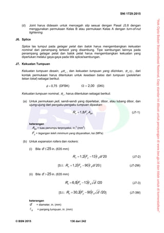 “HakCiptaBadanStandardisasiNasional,Copystandarinidibuatuntukpenayangandiwww.bsn.go.iddantidakuntukdikomersialkan”
SNI 1729:2015
© BSN 2015 136 dari 242
(d) Joint harus didesain untuk mencegah slip sesuai dengan Pasal J3.8 dengan
menggunakan permukaan Kelas B atau permukaan Kelas A dengan turn-of-nut
tightening.
J6. Splice
Splice las tumpul pada gelagar pelat dan balok harus mengembangkan kekuatan
nominal dari penampang terkecil yang disambung. Tipe sambungan lainnya pada
penampang gelagar pelat dan balok pelat harus mengembangkan kekuatan yang
diperlukan melalui gaya-gaya pada titik splice/sambungan.
J7. Kekuatan Tumpuan
Kekuatan tumpuan desain, nR , dan kekuatan tumpuan yang diizinkan, 
/
nR , dari
kontak permukaan harus ditentukan untuk keadaan batas dari tumpuan (pelelehan
tekan lokal) sebagai berikut:
0 , 7 5
 (DFBK)
2 , 0 0
 (DKI)
Kekuatan tumpuan nominal, nR , harus ditentukan sebagai berikut:
(a) Untuk permukaan jadi, sendi-sendi yang diperlebar, dibor, atau lubang dibor, dan
ujung-ujung dari pengaku-pengaku tumpuan dipaskan:
p byn AFR
1 , 8
 (J7-1)
keterangan
p bA = luas penumpu terproyeksi, in.2
(mm2
)
yF = tegangan leleh minimum yang disyaratkan, ksi (MPa)
(b) Untuk expansion rollers dan rockers:
(i) Bila
2 5
d in. (635 mm)
 
2 01 31 , 2
d/FR byn
 (J7-2)
[S.I.:  
2 09 01 , 2
d/FR byn
 ] (J7-2M)
(ii) Bila
2 5
d in. (635 mm)
 
/ 2 01 36 , 0
dFR byn
 (J7-3)
[S.I.:  
/ 2 09 03 0 , 2
dFR byn
 ] (J7-3M)
keterangan
d = diameter, in. (mm)
b
 = panjang tumpuan, in. (mm)
 