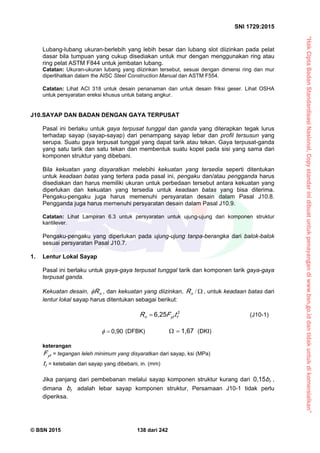 “HakCiptaBadanStandardisasiNasional,Copystandarinidibuatuntukpenayangandiwww.bsn.go.iddantidakuntukdikomersialkan”
SNI 1729:2015
© BSN 2015 138 dari 242
Lubang-lubang ukuran-berlebih yang lebih besar dan lubang slot diizinkan pada pelat
dasar bila tumpuan yang cukup disediakan untuk mur dengan menggunakan ring atau
ring pelat ASTM F844 untuk jembatan lubang.
Catatan: Ukuran-ukuran lubang yang diizinkan tersebut, sesuai dengan dimensi ring dan mur
diperlihatkan dalam the AISC Steel Construction Manual dan ASTM F554.
Catatan: Lihat ACI 318 untuk desain penanaman dan untuk desain friksi geser. Lihat OSHA
untuk persyaratan ereksi khusus untuk batang angkur.
J10.SAYAP DAN BADAN DENGAN GAYA TERPUSAT
Pasal ini berlaku untuk gaya terpusat tunggal dan ganda yang diterapkan tegak lurus
terhadap sayap (sayap-sayap) dari penampang sayap lebar dan profil tersusun yang
serupa. Suatu gaya terpusat tunggal yang dapat tarik atau tekan. Gaya terpusat-ganda
yang satu tarik dan satu tekan dan membentuk suatu kopel pada sisi yang sama dari
komponen struktur yang dibebani.
Bila kekuatan yang disyaratkan melebihi kekuatan yang tersedia seperti ditentukan
untuk keadaan batas yang tertera pada pasal ini, pengaku dan/atau pengganda harus
disediakan dan harus memiliki ukuran untuk perbedaan tersebut antara kekuatan yang
diperlukan dan kekuatan yang tersedia untuk keadaan batas yang bisa diterima.
Pengaku-pengaku juga harus memenuhi persyaratan desain dalam Pasal J10.8.
Pengganda juga harus memenuhi persyaratan desain dalam Pasal J10.9.
Catatan: Lihat Lampiran 6.3 untuk persyaratan untuk ujung-ujung dari komponen struktur
kantilever.
Pengaku-pengaku yang diperlukan pada ujung-ujung tanpa-berangka dari balok-balok
sesuai persyaratan Pasal J10.7.
1. Lentur Lokal Sayap
Pasal ini berlaku untuk gaya-gaya terpusat tunggal tarik dan komponen tarik gaya-gaya
terpusat ganda.
Kekuatan desain, nR , dan kekuatan yang diizinkan, /nR , untuk keadaan batas dari
lentur lokal sayap harus ditentukan sebagai berikut:
26 , 2 5
fyfn tFR  (J10-1)
0 , 9 0
 (DFBK)
1 , 6 7
 (DKI)
keterangan
yfF = tegangan leleh minimum yang disyaratkan dari sayap, ksi (MPa)
ft = ketebalan dari sayap yang dibebani, in. (mm)
Jika panjang dari pembebanan melalui sayap komponen struktur kurang dari fb
0 , 1 5
,
dimana fb adalah lebar sayap komponen struktur, Persamaan J10-1 tidak perlu
diperiksa.
 