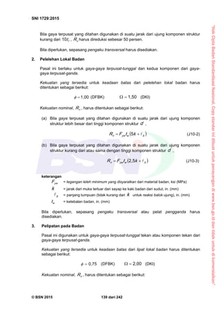 “HakCiptaBadanStandardisasiNasional,Copystandarinidibuatuntukpenayangandiwww.bsn.go.iddantidakuntukdikomersialkan”
SNI 1729:2015
© BSN 2015 139 dari 242
Bila gaya terpusat yang ditahan digunakan di suatu jarak dari ujung komponen struktur
kurang dari ft
1 0
, nR harus direduksi sebesar 50 persen.
Bila diperlukan, sepasang pengaku transversal harus disediakan.
2. Pelelehan Lokal Badan
Pasal ini berlaku untuk gaya-gaya terpusat-tunggal dan kedua komponen dari gaya-
gaya terpusat-ganda.
Kekuatan yang tersedia untuk keadaan batas dari pelelehan lokal badan harus
ditentukan sebagai berikut:
1 , 0 0
 (DFBK)
1 , 5 0
 (DKI)
Kekuatan nominal, nR , harus ditentukan sebagai berikut:
(a) Bila gaya terpusat yang ditahan digunakan di suatu jarak dari ujung komponen
struktur lebih besar dari tinggi komponen struktur d ,
 bwy wn ktFR 
5
(J10-2)
(b) Bila gaya terpusat yang ditahan digunakan di suatu jarak dari ujung komponen
struktur kurang dari atau sama dengan tinggi komponen struktur d ,
 bwy wn ktFR 
2 , 5
(J10-3)
keterangan
y wF = tegangan leleh minimum yang disyaratkan dari material badan, ksi (MPa)
k = jarak dari muka terluar dari sayap ke kaki badan dari sudut, in. (mm)
b
 = panjang tumpuan (tidak kurang dari k untuk reaksi balok ujung), in. (mm)
wt = ketebalan badan, in. (mm)
Bila diperlukan, sepasang pengaku transversal atau pelat pengganda harus
disediakan.
3. Pelipatan pada Badan
Pasal ini digunakan untuk gaya-gaya terpusat-tunggal tekan atau komponen tekan dari
gaya-gaya terpusat-ganda.
Kekuatan yang tersedia untuk keadaan batas dari lipat lokal badan harus ditentukan
sebagai berikut:
0 , 7 5
 (DFBK)
2 , 0 0
 (DKI)
Kekuatan nominal, nR , harus ditentukan sebagai berikut:
 