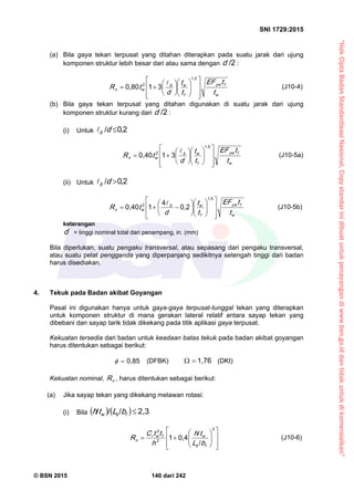 “HakCiptaBadanStandardisasiNasional,Copystandarinidibuatuntukpenayangandiwww.bsn.go.iddantidakuntukdikomersialkan”
SNI 1729:2015
© BSN 2015 140 dari 242
(a) Bila gaya tekan terpusat yang ditahan diterapkan pada suatu jarak dari ujung
komponen struktur lebih besar dari atau sama dengan
/ 2
d :
w
fy w
f
wb
wn
t
tE F
t
t
d
tR





















1 , 5
2 310 , 8 0 
(J10-4)
(b) Bila gaya tekan terpusat yang ditahan digunakan di suatu jarak dari ujung
komponen struktur kurang dari
/ 2
d :
(i) Untuk b d
/ 0 , 2
w
fy w
f
wb
wn
t
tE F
t
t
d
tR





















1 , 5
2 310 , 4 0 
(J10-5a)
(ii) Untuk b d
/ 0 , 2
w
fy w
f
wb
wn
t
tE F
t
t
d
tR





















1 , 5
2 0 , 2
4
10 , 4 0 
(J10-5b)
keterangan
d = tinggi nominal total dari penampang, in. (mm)
Bila diperlukan, suatu pengaku transversal, atau sepasang dari pengaku transversal,
atau suatu pelat pengganda yang diperpanjang sedikitnya setengah tinggi dari badan
harus disediakan.
4. Tekuk pada Badan akibat Goyangan
Pasal ini digunakan hanya untuk gaya-gaya terpusat-tunggal tekan yang diterapkan
untuk komponen struktur di mana gerakan lateral relatif antara sayap tekan yang
dibebani dan sayap tarik tidak dikekang pada titik aplikasi gaya terpusat.
Kekuatan tersedia dari badan untuk keadaan batas tekuk pada badan akibat goyangan
harus ditentukan sebagai berikut:
0 , 8 5
 (DFBK)
1 , 7 6
 (DKI)
Kekuatan nominal, nR , harus ditentukan sebagai berikut:
(a) Jika sayap tekan yang dikekang melawan rotasi:
(i) Bila    
2 , 3///
fbw bLth















3
2
3
/
/
0 , 41
fb
wfwr
n
bL
th
h
ttC
R (J10-6)
 