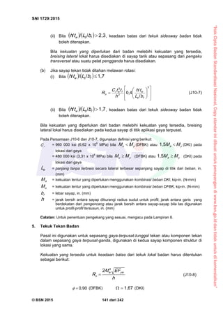 “HakCiptaBadanStandardisasiNasional,Copystandarinidibuatuntukpenayangandiwww.bsn.go.iddantidakuntukdikomersialkan”
SNI 1729:2015
© BSN 2015 141 dari 242
(ii) Bila    
2 , 3///
fbw bLth , keadaan batas dari tekuk sidesway badan tidak
boleh diterapkan.
Bila kekuatan yang diperlukan dari badan melebihi kekuatan yang tersedia,
breising lateral lokal harus disediakan di sayap tarik atau sepasang dari pengaku
transversal atau suatu pelat pengganda harus disediakan.
(b) Jika sayap tekan tidak ditahan melawan rotasi:
(i) Bila    
1 , 7///
fbw bLth















3
2
3
/
/
0 , 4
fb
wfwr
n
bL
th
h
ttC
R (J10-7)
(ii) Bila    
1 , 7///
fbw bLth , keadaan batas dari tekuk sidesway badan tidak
boleh diterapkan.
Bila kekuatan yang diperlukan dari badan melebihi kekuatan yang tersedia, breising
lateral lokal harus disediakan pada kedua sayap di titik aplikasi gaya terpusat.
Pada Persamaan J10-6 dan J10-7, digunakan definisi yang berikut:
rC = 960 000 ksi (6,62 x 106
MPa) bila yu MM  (DFBK) atau ya MM 
1 , 5
(DKI) pada
lokasi dari gaya
= 480 000 ksi (3,31 x 106
MPa) bila yu MM  (DFBK) atau ya MM 
1 , 5
(DKI) pada
lokasi dari gaya
bL = panjang tanpa terbreis secara lateral terbesar sepanjang sayap di titik dari beban, in.
(mm)
aM = kekuatan lentur yang diperlukan menggunakan kombinasi beban DKI, kip-in. (N-mm)
uM = kekuatan lentur yang diperlukan menggunakan kombinasi beban DFBK, kip-in. (N-mm)
fb = lebar sayap, in. (mm)
h = jarak bersih antara sayap dikurangi radius sudut untuk profil; jarak antara garis yang
berdekatan dari pengencang atau jarak bersih antara sayap-sayap bila las digunakan
untuk profil-profil tersusun, in. (mm)
Catatan: Untuk penentuan pengekang yang sesuai, mengacu pada Lampiran 6.
5. Tekuk Tekan Badan
Pasal ini digunakan untuk sepasang gaya-terpusat-tunggal tekan atau komponen tekan
dalam sepasang gaya terpusat-ganda, digunakan di kedua sayap komponen struktur di
lokasi yang sama.
Kekuatan yang tersedia untuk keadaan batas dari tekuk lokal badan harus ditentukan
sebagai berikut:
h
E Ft
R
y ww
n
32 4
 (J10-8)
0 , 9 0
 (DFBK)
1 , 6 7
 (DKI)
 